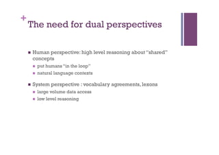 +
    The need for dual perspectives

    n    Human perspective: high level reasoning about “shared”
          concepts
          n    put humans “in the loop”
          n    natural language contexts

    n    System perspective : vocabulary agreements, lexons
          n    large volume data access
          n    low level reasoning
 