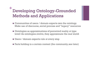 +
    Developing Ontology-Grounded
    Methods and Applications
    n    Communities of users / domain experts own the ontology.
          Make use of discourse, social process and “legacy” resources

    n    Ontologies as approximations of perceived reality at type
          level! As ontologies evolve, they approximate the real world

    n    Users / domain experts rule at every step

    n    Facts holding in a certain context (the community, see later)
 