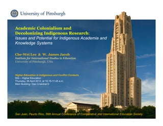 Institute for International Studies in Education
Academic Colonialism and
Decolonizing Indigenous Research:
Issues and Potential for Indigenous Academia and
Knowledge Systems
Che-Wei Lee & W. James Jacob
Institute for International Studies in Education
University of Pittsburgh, USA
Higher Education in Indigenous and Conflict Contexts
SIG – Higher Education
Thursday, 26 April 2012, at 10:15-11:45 a.m.
Main Building / San Cristobal D
San Juan, Peurto Rico, 56th Annual Conference of Comparative and International Education Society
 