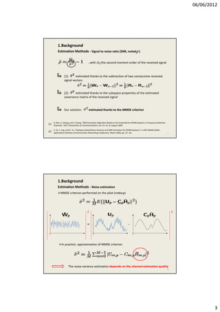 06/06/2012
3
1.Background
Estimation Methods ‐ Signal to noise ratio (SNR, noted    )
, with the second moment‐order of the received signal
[1]:         estimated thanks to the subtraction of two consecutive received
signal vectors
[2]:         estimated thanks to the subspace properties of the estimated
covariance matrix of the received signal
5
G. Ren, H. Zhang, and Y. Chang, “SNR Estimation Algorithm Based on the Preamble for OFDM Systems in Frequency Selective 
Channels,” IEEE Transactions on Communications, vol. 57, no. 8, August 2009.
X. Xu, Y. Jing, and X. Yu, “Subspace‐Based Noise Variance and SNR Estimation for OFDM Systems,” in IEEE Mobile Radio 
Applications Wireless Communication Networking Conference, March 2005, pp. 23 –26.
[1]
[2]
Our solution:         estimated thanks to the MMSE criterion
1.Background
Estimation Methods ‐ Noise estimation
MMSE criterion performed on the pilot (index   )
‐=
22
6
In practice: approximation of MMSE criterion
The noise variance estimation depends on the channel estimation quality 
 