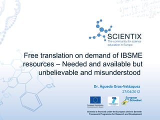 Free translation on demand of IBSME
resources – Needed and available but
    unbelievable and misunderstood
                         Dr. Àgueda Gras-Velázquez
                                         27/04/2012




                   Scientix is financed under the European Union's Seventh
                     Framework Programme for Research and Development
 