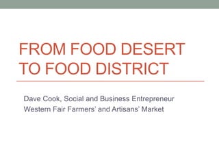 FROM FOOD DESERT
TO FOOD DISTRICT
Dave Cook, Social and Business Entrepreneur
Western Fair Farmers’ and Artisans’ Market
 