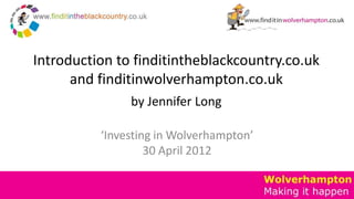 Introduction to finditintheblackcountry.co.uk
      and finditinwolverhampton.co.uk
               by Jennifer Long

          ‘Investing in Wolverhampton’
                   30 April 2012
 