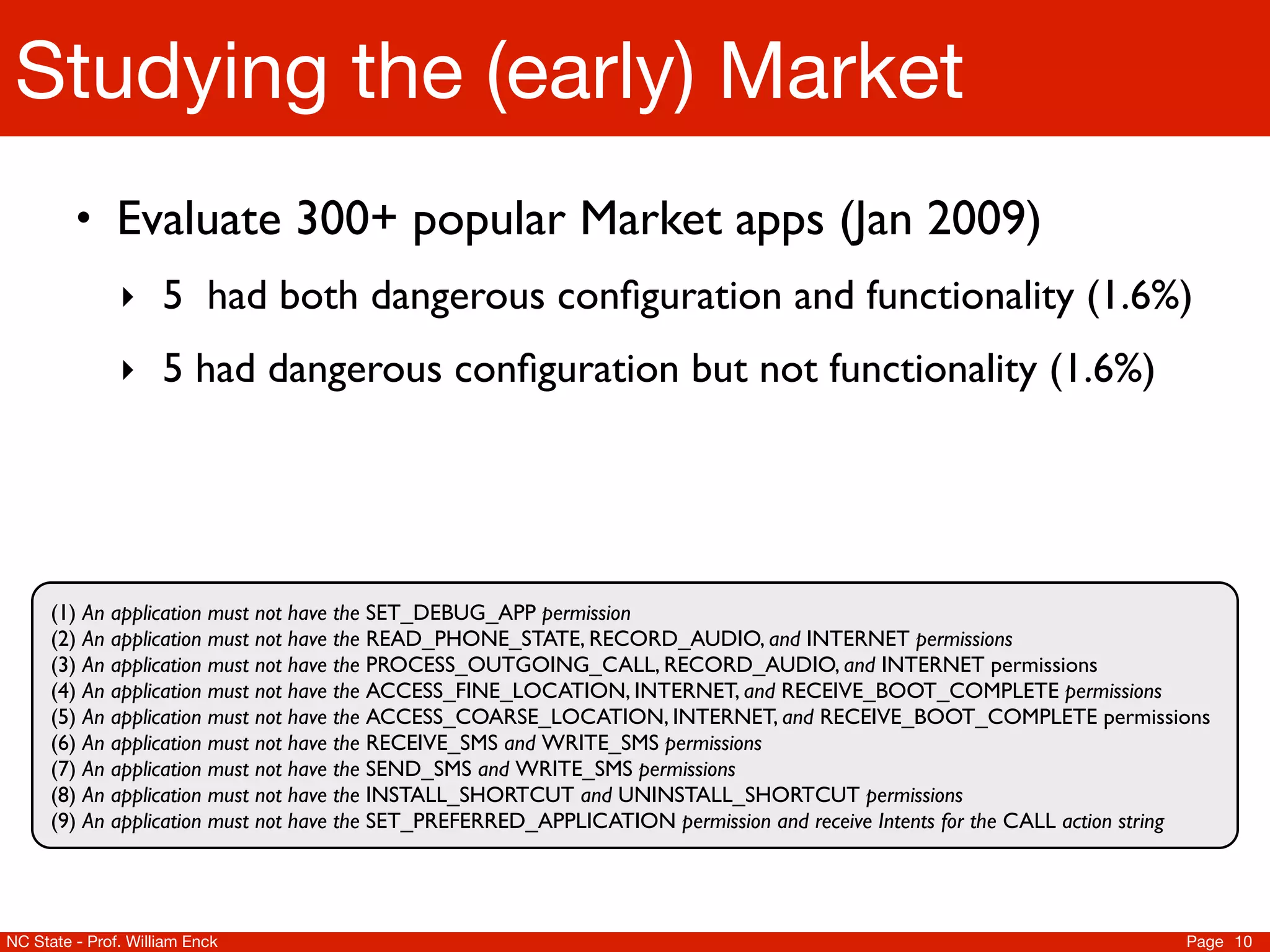 Studying the (early) Market
         • Evaluate 300+ popular Market apps (Jan 2009)
               ‣ 5 had both dangerous conﬁguration and functionality (1.6%)
               ‣ 5 had dangerous conﬁguration but not functionality (1.6%)




      (1) An application must not have the SET_DEBUG_APP permission
      (2) An application must not have the READ_PHONE_STATE, RECORD_AUDIO, and INTERNET permissions
      (3) An application must not have the PROCESS_OUTGOING_CALL, RECORD_AUDIO, and INTERNET permissions
      (4) An application must not have the ACCESS_FINE_LOCATION, INTERNET, and RECEIVE_BOOT_COMPLETE permissions
      (5) An application must not have the ACCESS_COARSE_LOCATION, INTERNET, and RECEIVE_BOOT_COMPLETE permissions
      (6) An application must not have the RECEIVE_SMS and WRITE_SMS permissions
      (7) An application must not have the SEND_SMS and WRITE_SMS permissions
      (8) An application must not have the INSTALL_SHORTCUT and UNINSTALL_SHORTCUT permissions
      (9) An application must not have the SET_PREFERRED_APPLICATION permission and receive Intents for the CALL action string




NC State - Prof. William Enck                                                                                              Page 10
 