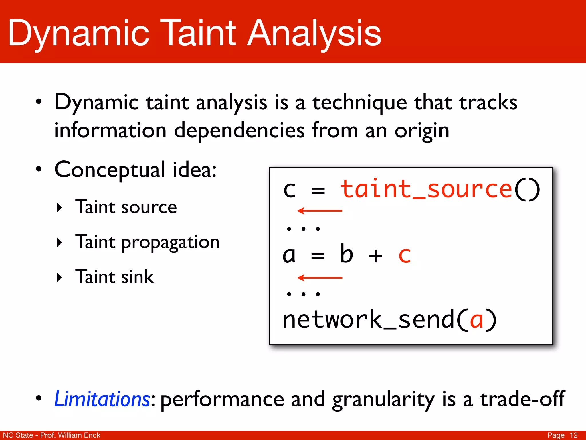 Dynamic Taint Analysis
         • Dynamic taint analysis is a technique that tracks
               information dependencies from an origin
         • Conceptual idea:
                                     c = taint_source()
               ‣ Taint source
                                     ...
               ‣ Taint propagation
                                     a = b + c
               ‣ Taint sink
                                     ...
                                     network_send(a)


         • Limitations: performance and granularity is a trade-off
NC State - Prof. William Enck                                   Page 12
 