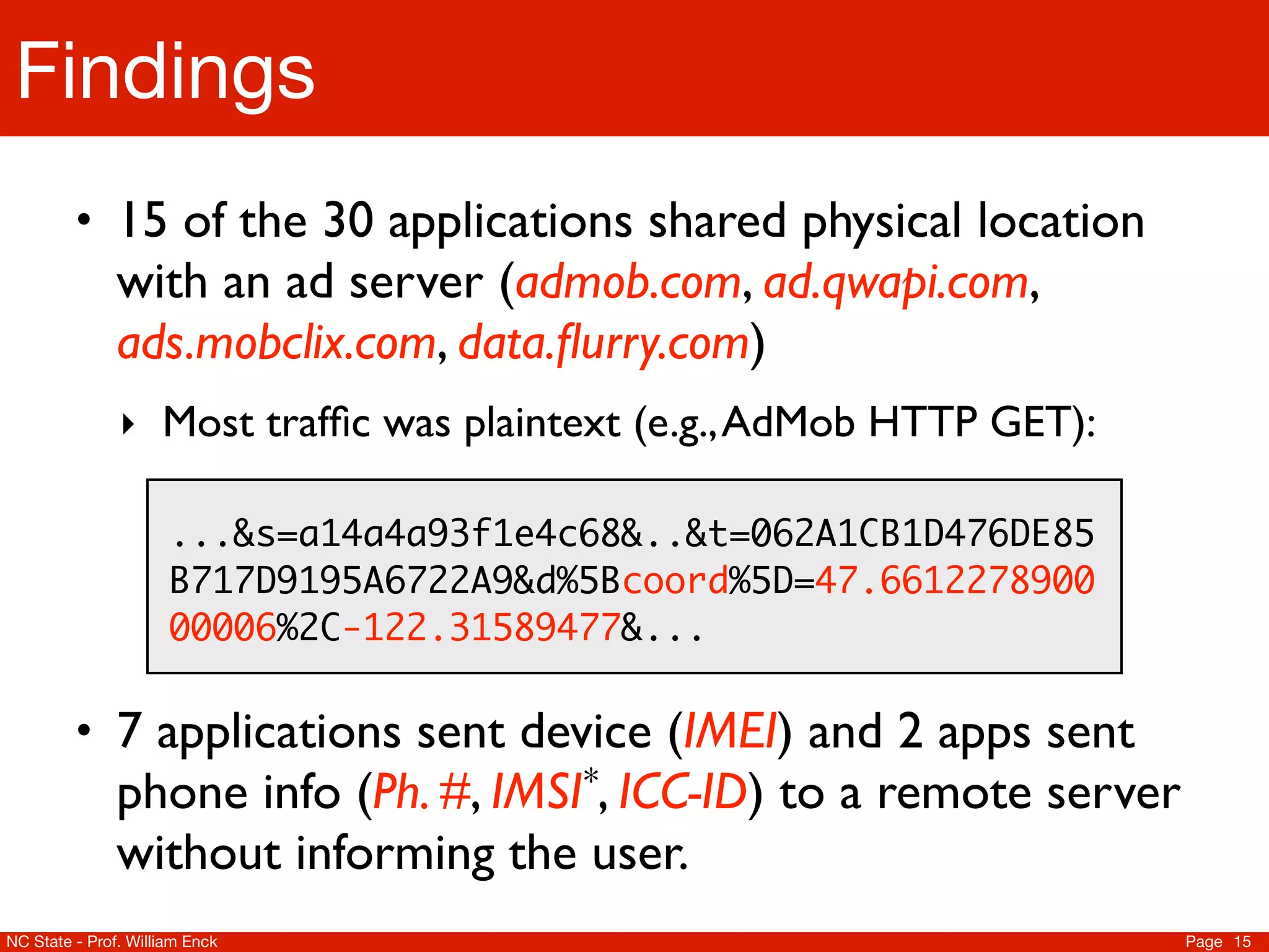 Findings
         • 15 of the 30 applications shared physical location
               with an ad server (admob.com, ad.qwapi.com,
               ads.mobclix.com, data.ﬂurry.com)
               ‣ Most trafﬁc was plaintext (e.g., AdMob HTTP GET):

                      ...&s=a14a4a93f1e4c68&..&t=062A1CB1D476DE85
                      B717D9195A6722A9&d%5Bcoord%5D=47.6612278900
                      00006%2C-122.31589477&...

         • 7 applications sent device (IMEI) and 2 apps sent
               phone info       (Ph. #, IMSI *, ICC-ID)   to a remote server
               without informing the user.
NC State - Prof. William Enck                                                  Page 15
 
