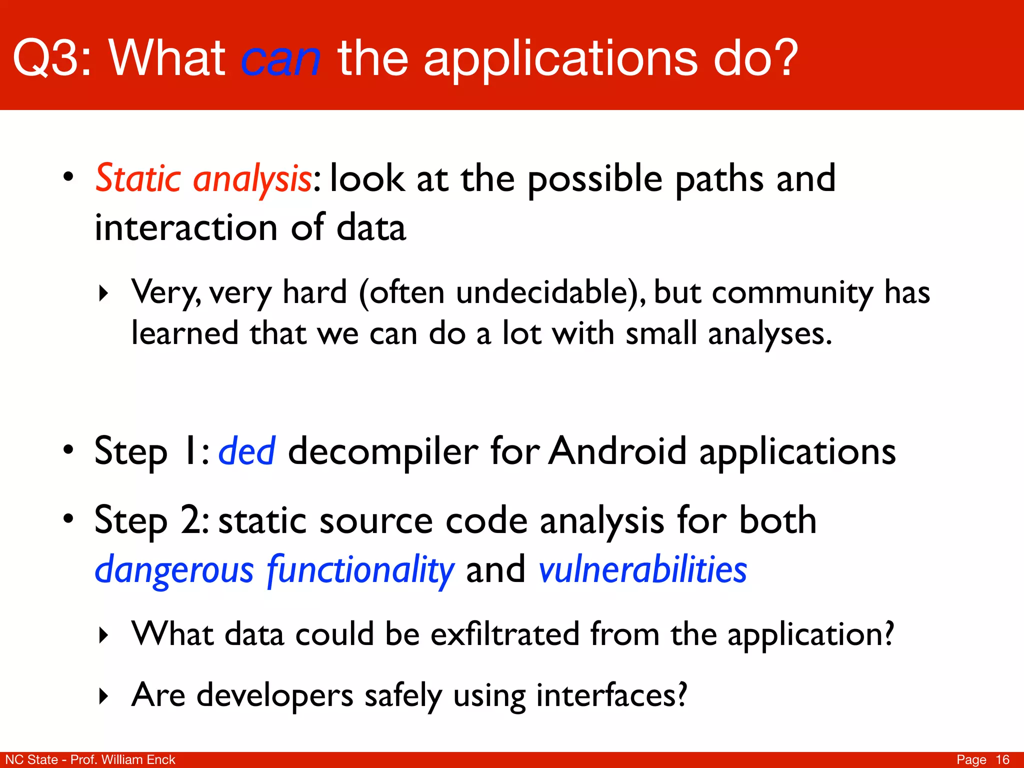 Q3: What can the applications do?

         • Static analysis: look at the possible paths and
               interaction of data
               ‣ Very, very hard (often undecidable), but community has
                     learned that we can do a lot with small analyses.


         • Step 1: ded decompiler for Android applications
         • Step 2: static source code analysis for both
               dangerous functionality and vulnerabilities
               ‣ What data could be exﬁltrated from the application?
               ‣ Are developers safely using interfaces?
NC State - Prof. William Enck                                             Page 16
 