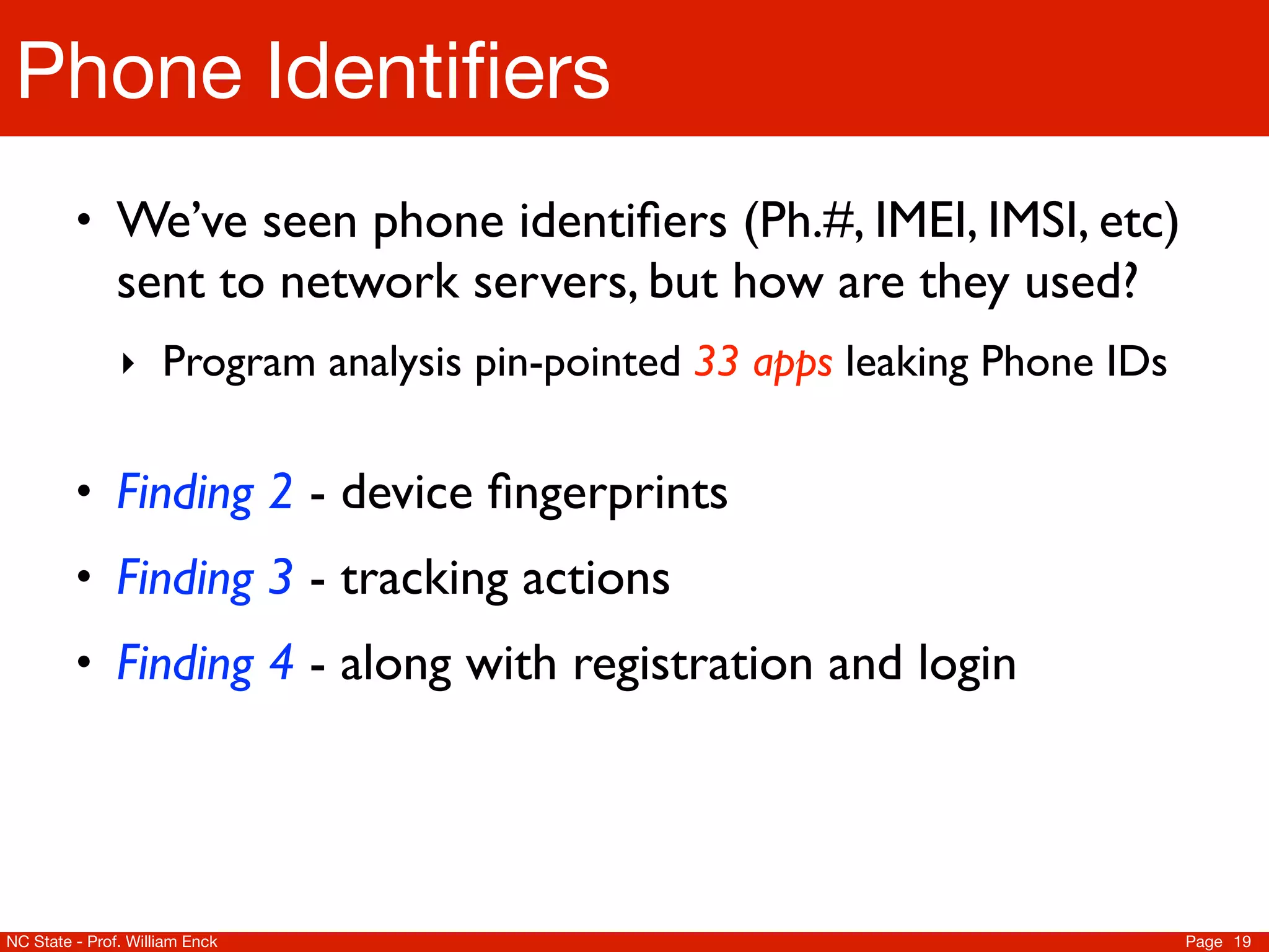 Phone Identiﬁers
         • We’ve seen phone identiﬁers (Ph.#, IMEI, IMSI, etc)
               sent to network servers, but how are they used?
               ‣ Program analysis pin-pointed 33 apps leaking Phone IDs


         • Finding 2 - device ﬁngerprints
         • Finding 3 - tracking actions
         • Finding 4 - along with registration and login




NC State - Prof. William Enck                                             Page 19
 