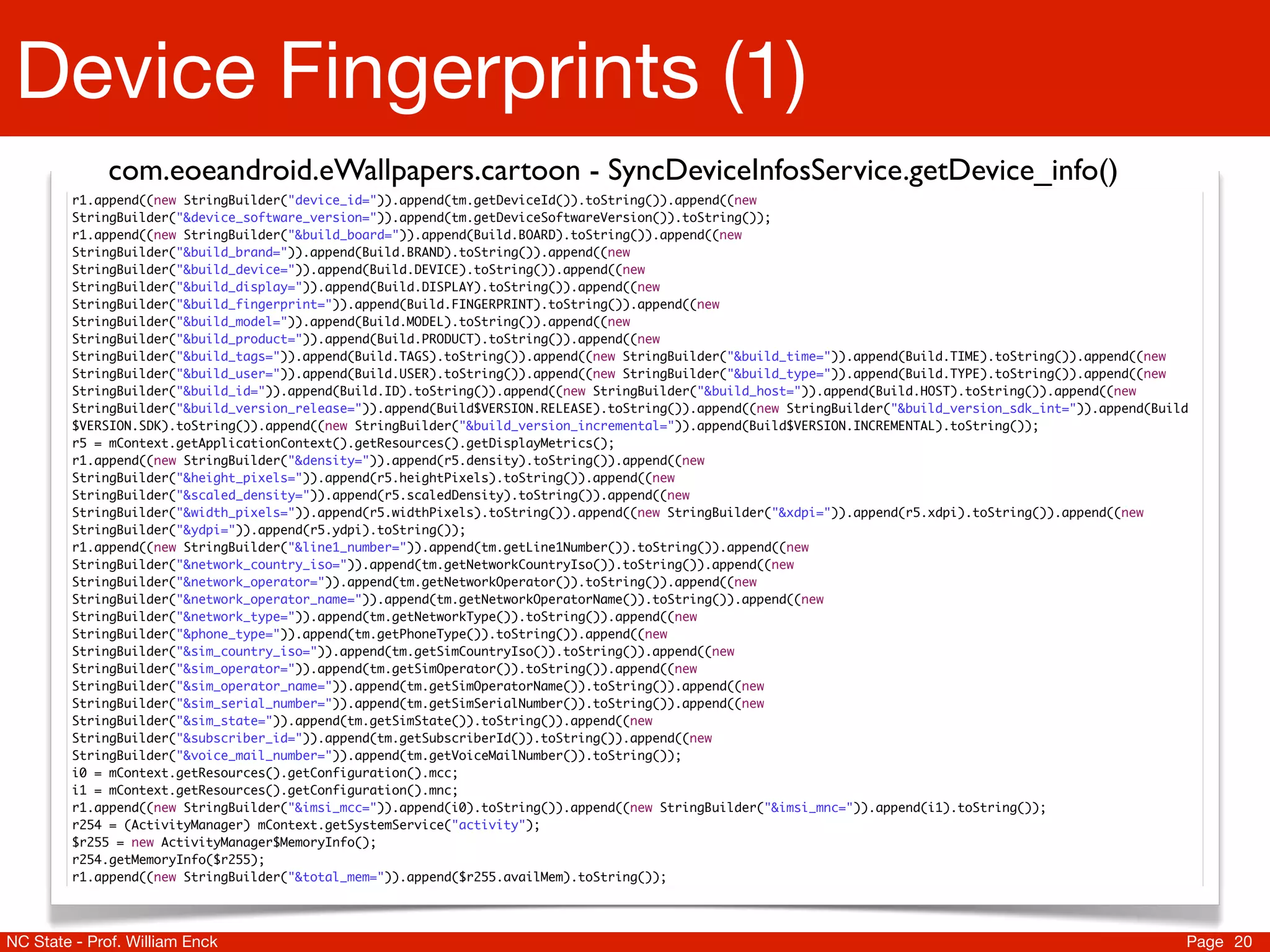 Device Fingerprints (1)
             com.eoeandroid.eWallpapers.cartoon - SyncDeviceInfosService.getDevice_info()
         r1.append((new StringBuilder("device_id=")).append(tm.getDeviceId()).toString()).append((new
         StringBuilder("&device_software_version=")).append(tm.getDeviceSoftwareVersion()).toString());
         r1.append((new StringBuilder("&build_board=")).append(Build.BOARD).toString()).append((new
         StringBuilder("&build_brand=")).append(Build.BRAND).toString()).append((new
         StringBuilder("&build_device=")).append(Build.DEVICE).toString()).append((new
         StringBuilder("&build_display=")).append(Build.DISPLAY).toString()).append((new
         StringBuilder("&build_fingerprint=")).append(Build.FINGERPRINT).toString()).append((new
         StringBuilder("&build_model=")).append(Build.MODEL).toString()).append((new
         StringBuilder("&build_product=")).append(Build.PRODUCT).toString()).append((new
         StringBuilder("&build_tags=")).append(Build.TAGS).toString()).append((new StringBuilder("&build_time=")).append(Build.TIME).toString()).append((new
         StringBuilder("&build_user=")).append(Build.USER).toString()).append((new StringBuilder("&build_type=")).append(Build.TYPE).toString()).append((new
         StringBuilder("&build_id=")).append(Build.ID).toString()).append((new StringBuilder("&build_host=")).append(Build.HOST).toString()).append((new
         StringBuilder("&build_version_release=")).append(Build$VERSION.RELEASE).toString()).append((new StringBuilder("&build_version_sdk_int=")).append(Build
         $VERSION.SDK).toString()).append((new StringBuilder("&build_version_incremental=")).append(Build$VERSION.INCREMENTAL).toString());
         r5 = mContext.getApplicationContext().getResources().getDisplayMetrics();
         r1.append((new StringBuilder("&density=")).append(r5.density).toString()).append((new
         StringBuilder("&height_pixels=")).append(r5.heightPixels).toString()).append((new
         StringBuilder("&scaled_density=")).append(r5.scaledDensity).toString()).append((new
         StringBuilder("&width_pixels=")).append(r5.widthPixels).toString()).append((new StringBuilder("&xdpi=")).append(r5.xdpi).toString()).append((new
         StringBuilder("&ydpi=")).append(r5.ydpi).toString());
         r1.append((new StringBuilder("&line1_number=")).append(tm.getLine1Number()).toString()).append((new
         StringBuilder("&network_country_iso=")).append(tm.getNetworkCountryIso()).toString()).append((new
         StringBuilder("&network_operator=")).append(tm.getNetworkOperator()).toString()).append((new
         StringBuilder("&network_operator_name=")).append(tm.getNetworkOperatorName()).toString()).append((new
         StringBuilder("&network_type=")).append(tm.getNetworkType()).toString()).append((new
         StringBuilder("&phone_type=")).append(tm.getPhoneType()).toString()).append((new
         StringBuilder("&sim_country_iso=")).append(tm.getSimCountryIso()).toString()).append((new
         StringBuilder("&sim_operator=")).append(tm.getSimOperator()).toString()).append((new
         StringBuilder("&sim_operator_name=")).append(tm.getSimOperatorName()).toString()).append((new
         StringBuilder("&sim_serial_number=")).append(tm.getSimSerialNumber()).toString()).append((new
         StringBuilder("&sim_state=")).append(tm.getSimState()).toString()).append((new
         StringBuilder("&subscriber_id=")).append(tm.getSubscriberId()).toString()).append((new
         StringBuilder("&voice_mail_number=")).append(tm.getVoiceMailNumber()).toString());
         i0 = mContext.getResources().getConfiguration().mcc;
         i1 = mContext.getResources().getConfiguration().mnc;
         r1.append((new StringBuilder("&imsi_mcc=")).append(i0).toString()).append((new StringBuilder("&imsi_mnc=")).append(i1).toString());
         r254 = (ActivityManager) mContext.getSystemService("activity");
         $r255 = new ActivityManager$MemoryInfo();
         r254.getMemoryInfo($r255);
         r1.append((new StringBuilder("&total_mem=")).append($r255.availMem).toString());




NC State - Prof. William Enck                                                                                                                                 Page 20
 