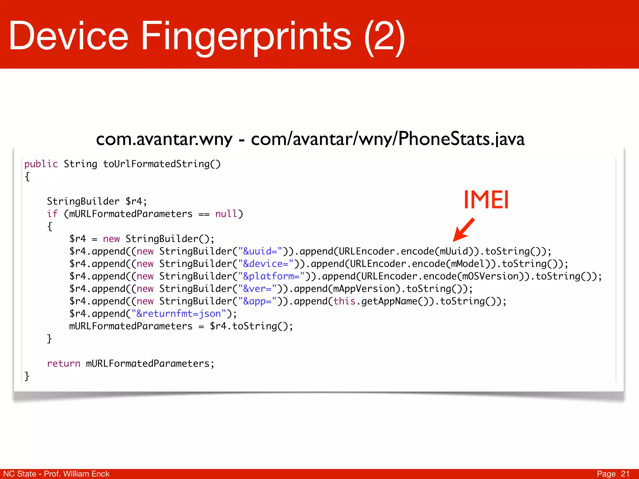 Device Fingerprints (2)

                         com.avantar.wny - com/avantar/wny/PhoneStats.java
     public String toUrlFormatedString()
     {

           StringBuilder $r4;
           if (mURLFormatedParameters == null)
                                                                                     IMEI
           {
               $r4 = new StringBuilder();
               $r4.append((new StringBuilder("&uuid=")).append(URLEncoder.encode(mUuid)).toString());
               $r4.append((new StringBuilder("&device=")).append(URLEncoder.encode(mModel)).toString());
               $r4.append((new StringBuilder("&platform=")).append(URLEncoder.encode(mOSVersion)).toString());
               $r4.append((new StringBuilder("&ver=")).append(mAppVersion).toString());
               $r4.append((new StringBuilder("&app=")).append(this.getAppName()).toString());
               $r4.append("&returnfmt=json");
               mURLFormatedParameters = $r4.toString();
           }

           return mURLFormatedParameters;
     }




NC State - Prof. William Enck                                                                               Page 21
 