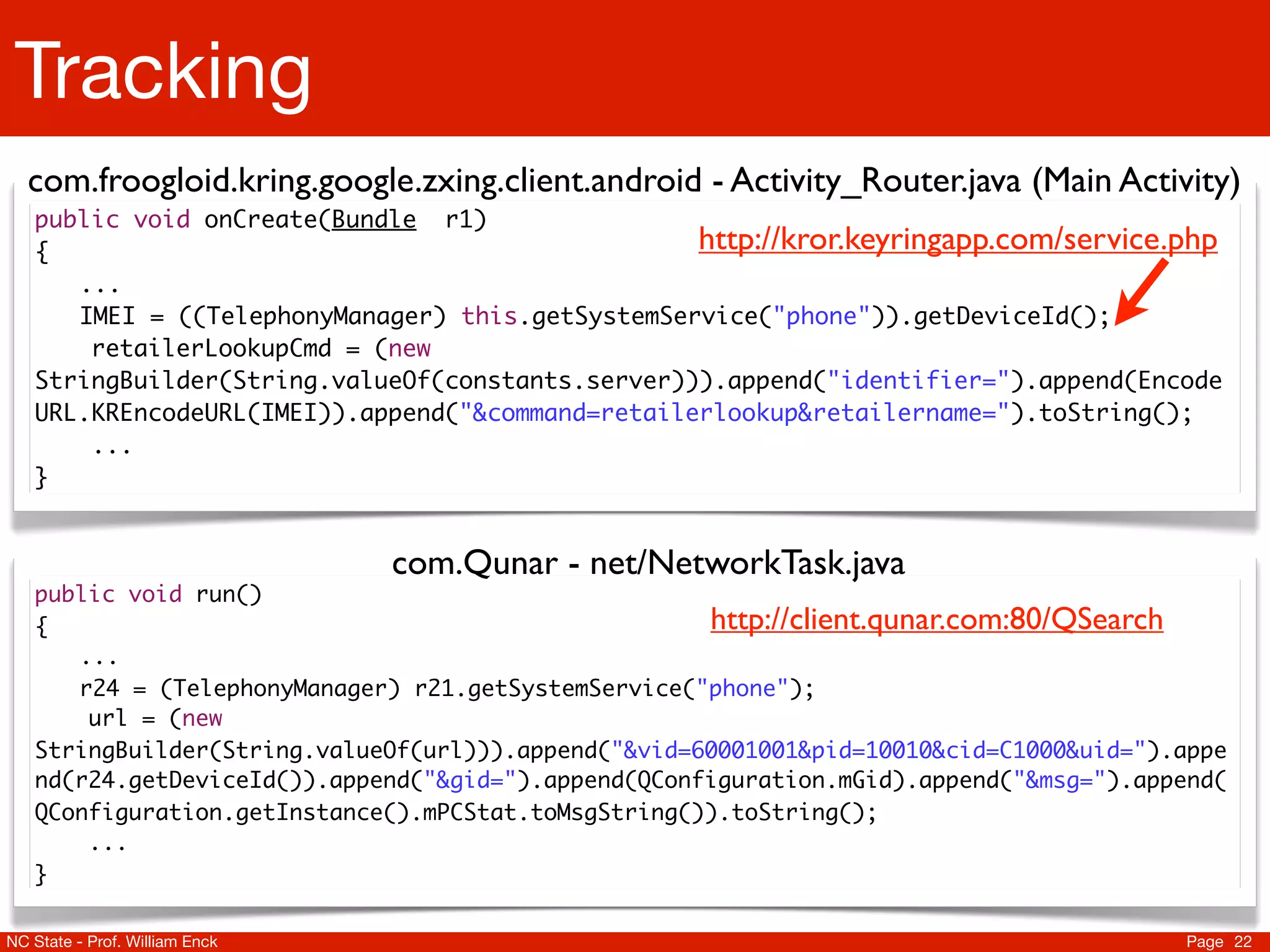 Tracking
  com.froogloid.kring.google.zxing.client.android - Activity_Router.java (Main Activity)
   public void onCreate(Bundle r1)
   {                                              http://kror.keyringapp.com/service.php
   	 ...
   	 IMEI = ((TelephonyManager) this.getSystemService("phone")).getDeviceId();
       retailerLookupCmd = (new
   StringBuilder(String.valueOf(constants.server))).append("identifier=").append(Encode
   URL.KREncodeURL(IMEI)).append("&command=retailerlookup&retailername=").toString();
       ...
   }


                                com.Qunar - net/NetworkTask.java
   public void run()
   {                                                 http://client.qunar.com:80/QSearch
   	 ...
   	 r24 = (TelephonyManager) r21.getSystemService("phone");
       url = (new
   StringBuilder(String.valueOf(url))).append("&vid=60001001&pid=10010&cid=C1000&uid=").appe
   nd(r24.getDeviceId()).append("&gid=").append(QConfiguration.mGid).append("&msg=").append(
   QConfiguration.getInstance().mPCStat.toMsgString()).toString();
       ...
   }

NC State - Prof. William Enck                                                           Page 22
 