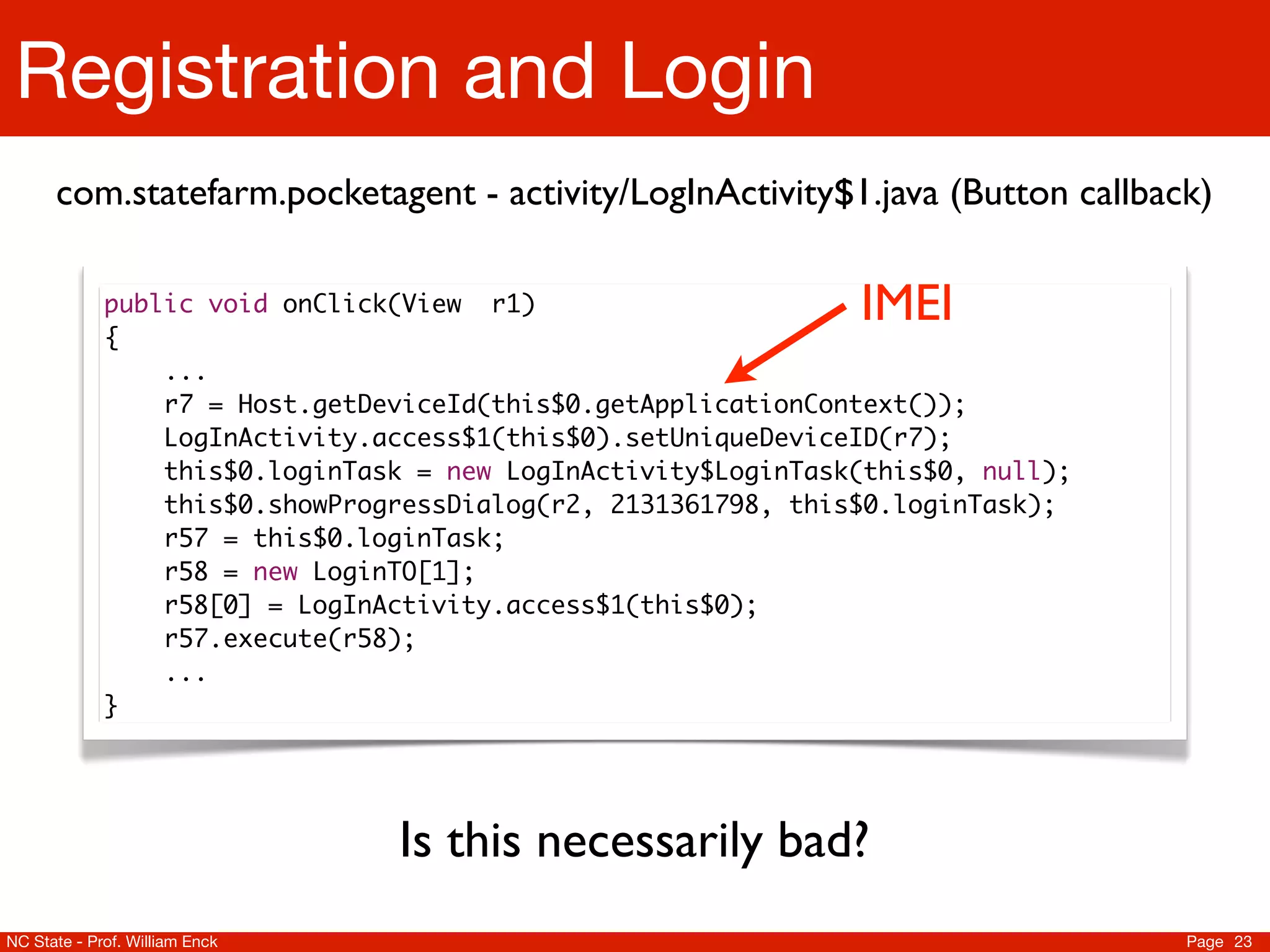 Registration and Login
      com.statefarm.pocketagent - activity/LogInActivity$1.java (Button callback)

             public void onClick(View r1)                      IMEI
             {
             	   ...
             	   r7 = Host.getDeviceId(this$0.getApplicationContext());
                 LogInActivity.access$1(this$0).setUniqueDeviceID(r7);
                 this$0.loginTask = new LogInActivity$LoginTask(this$0, null);
                 this$0.showProgressDialog(r2, 2131361798, this$0.loginTask);
                 r57 = this$0.loginTask;
                 r58 = new LoginTO[1];
                 r58[0] = LogInActivity.access$1(this$0);
                 r57.execute(r58);
                 ...
             }




                                Is this necessarily bad?
NC State - Prof. William Enck                                                    Page 23
 
