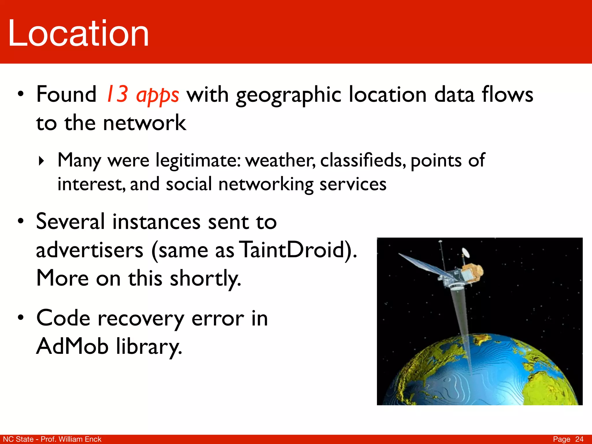 Location
    • Found 13 apps with geographic location data ﬂows
         to the network
          ‣ Many were legitimate: weather, classiﬁeds, points of
               interest, and social networking services
    • Several instances sent to
         advertisers (same as TaintDroid).
         More on this shortly.
    • Code recovery error in
         AdMob library.


NC State - Prof. William Enck                                      Page 24
 