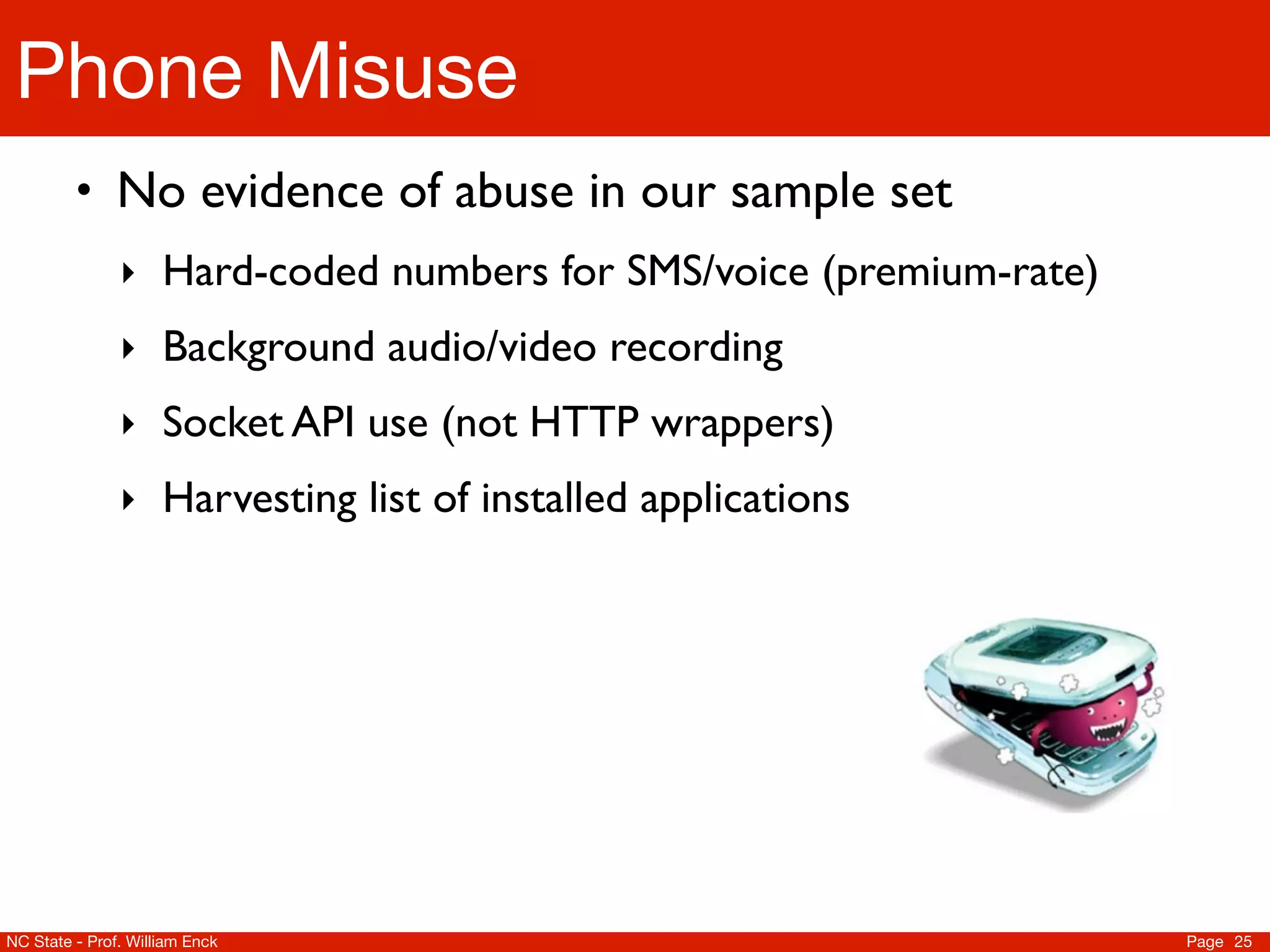 Phone Misuse
         • No evidence of abuse in our sample set
               ‣ Hard-coded numbers for SMS/voice (premium-rate)
               ‣ Background audio/video recording
               ‣ Socket API use (not HTTP wrappers)
               ‣ Harvesting list of installed applications




NC State - Prof. William Enck                                      Page 25
 