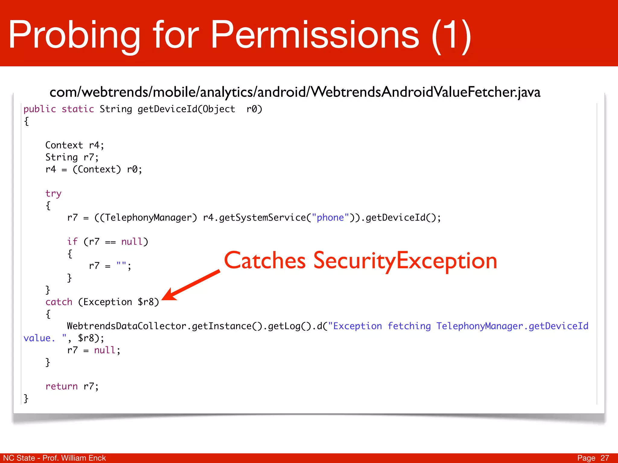 Probing for Permissions (1)
             com/webtrends/mobile/analytics/android/WebtrendsAndroidValueFetcher.java
     public static String getDeviceId(Object       r0)
     {

           Context r4;
           String r7;
           r4 = (Context) r0;

           try
           {
                  r7 = ((TelephonyManager) r4.getSystemService("phone")).getDeviceId();

                  if (r7 == null)
                  {
                      r7 = "";                Catches SecurityException
                  }
         }
         catch (Exception $r8)
         {
             WebtrendsDataCollector.getInstance().getLog().d("Exception fetching TelephonyManager.getDeviceId
     value. ", $r8);
             r7 = null;
         }

           return r7;
     }




NC State - Prof. William Enck                                                                             Page 27
 