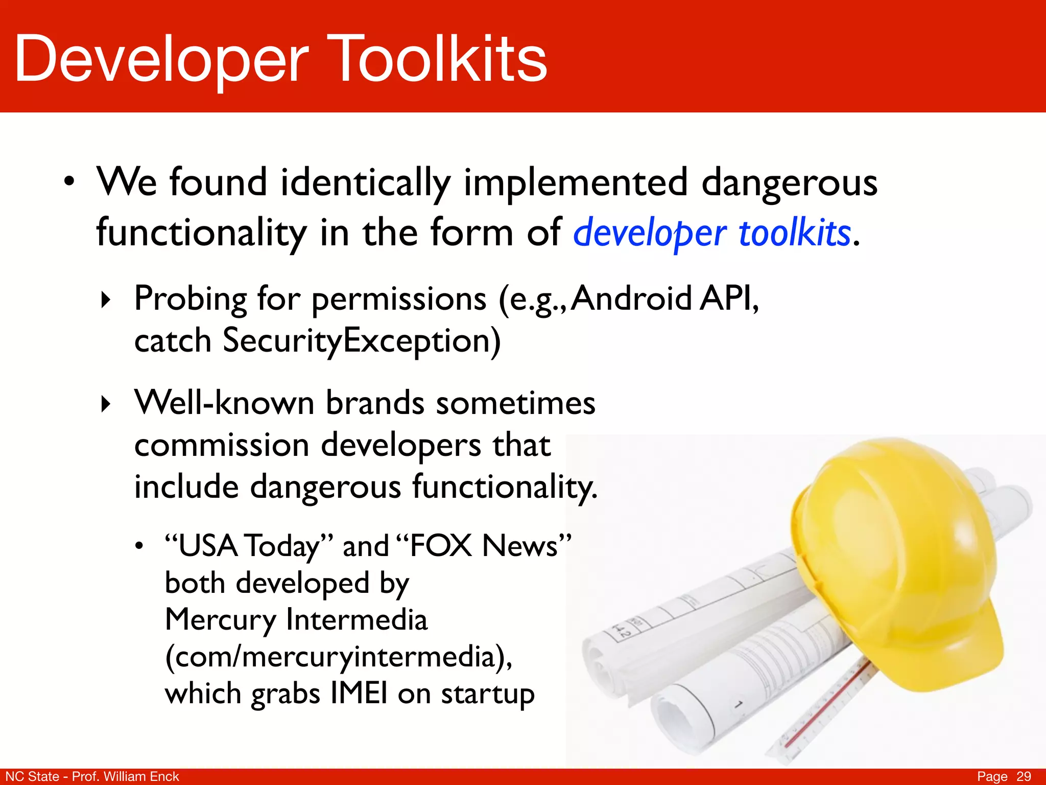 Developer Toolkits
         • We found identically implemented dangerous
               functionality in the form of developer toolkits.
               ‣ Probing for permissions (e.g., Android API,
                     catch SecurityException)
               ‣ Well-known brands sometimes
                     commission developers that
                     include dangerous functionality.
                     • “USA Today” and “FOX News”
                          both developed by
                          Mercury Intermedia
                          (com/mercuryintermedia),
                          which grabs IMEI on startup

NC State - Prof. William Enck                                     Page 29
 