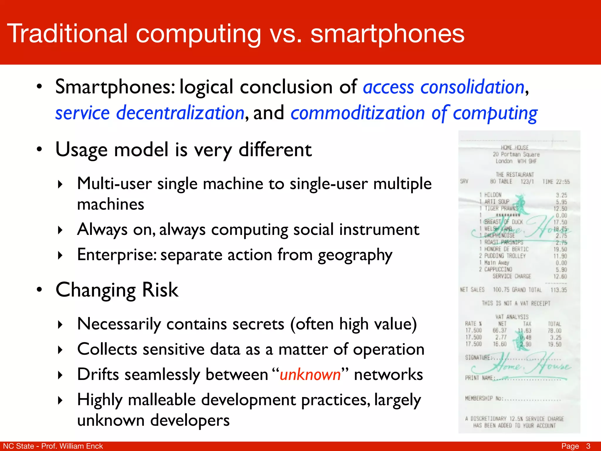 Traditional computing vs. smartphones
         • Smartphones: logical conclusion of access consolidation,
               service decentralization, and commoditization of computing
         • Usage model is very different
               ‣ Multi-user single machine to single-user multiple
                 machines
               ‣ Always on, always computing social instrument
               ‣ Enterprise: separate action from geography

         • Changing Risk
               ‣ Necessarily contains secrets (often high value)
               ‣ Collects sensitive data as a matter of operation
               ‣ Drifts seamlessly between “unknown” networks
               ‣ Highly malleable development practices, largely
                     unknown developers
NC State - Prof. William Enck                                               Page 3
 