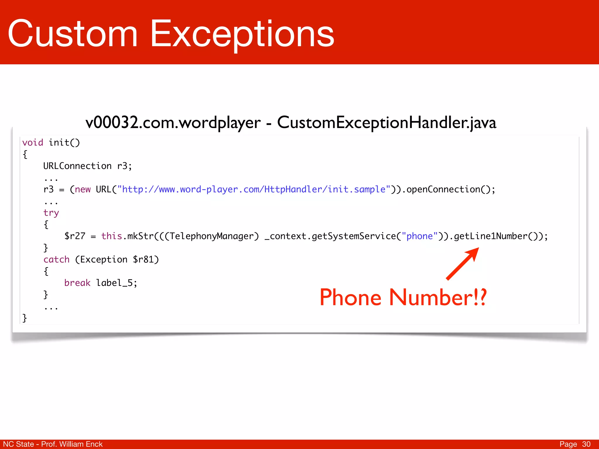 Custom Exceptions

                       v00032.com.wordplayer - CustomExceptionHandler.java
     void init()
     {
     	   URLConnection r3;
     	   ...
     	   r3 = (new URL("http://www.word-player.com/HttpHandler/init.sample")).openConnection();
     	   ...
     	   try
     	   {
     	   	   $r27 = this.mkStr(((TelephonyManager) _context.getSystemService("phone")).getLine1Number());
     	   }
     	   catch (Exception $r81)
     	   {
     	   	   break label_5;
     	
     	
         }
         ...                                                 Phone Number!?
     }




NC State - Prof. William Enck                                                                               Page 30
 