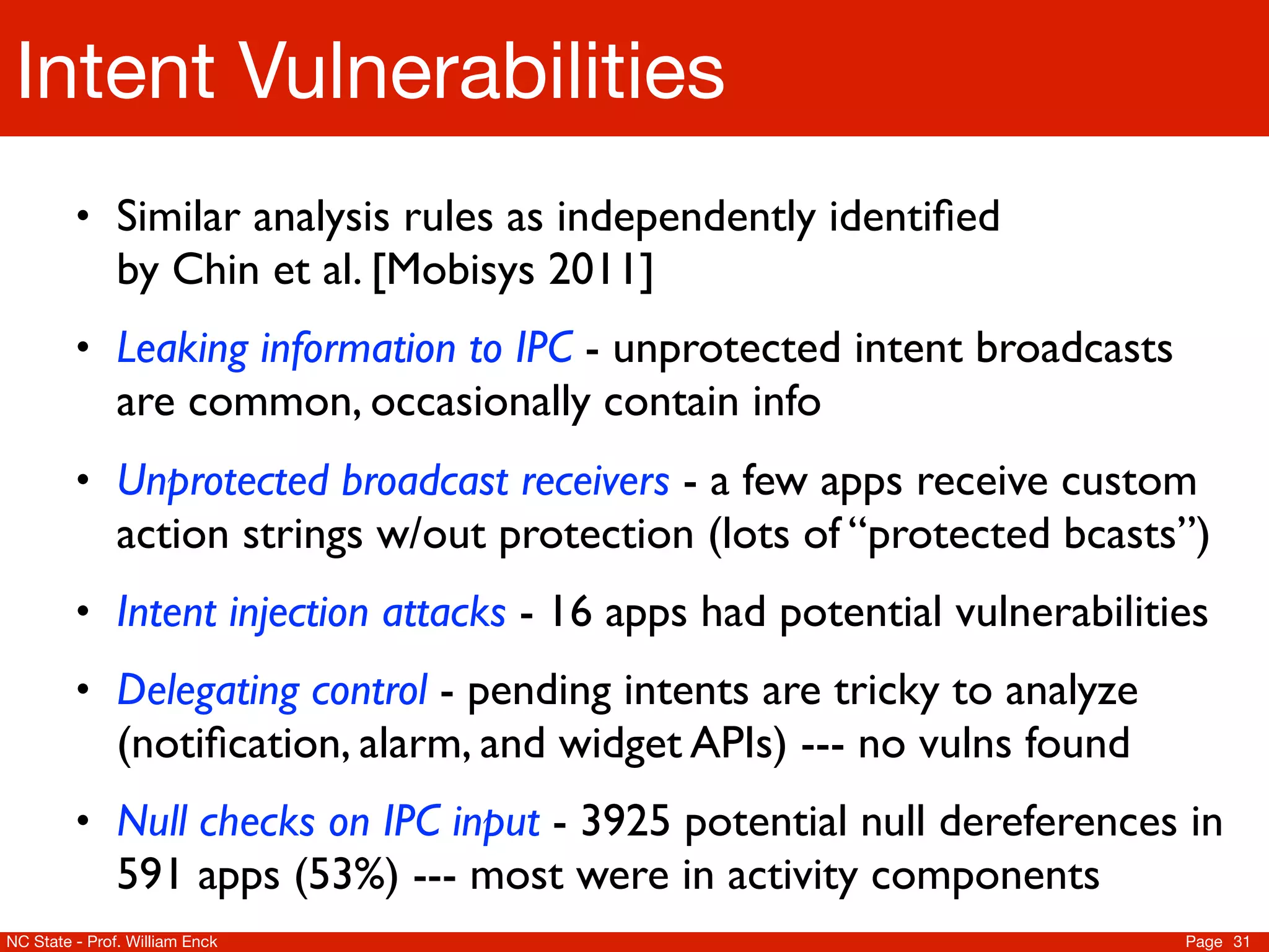 Intent Vulnerabilities
         • Similar analysis rules as independently identiﬁed
               by Chin et al. [Mobisys 2011]
         • Leaking information to IPC - unprotected intent broadcasts
               are common, occasionally contain info
         • Unprotected broadcast receivers - a few apps receive custom
               action strings w/out protection (lots of “protected bcasts”)
         • Intent injection attacks - 16 apps had potential vulnerabilities
         • Delegating control - pending intents are tricky to analyze
               (notiﬁcation, alarm, and widget APIs) --- no vulns found
         • Null checks on IPC input - 3925 potential null dereferences in
               591 apps (53%) --- most were in activity components
NC State - Prof. William Enck                                             Page 31
 
