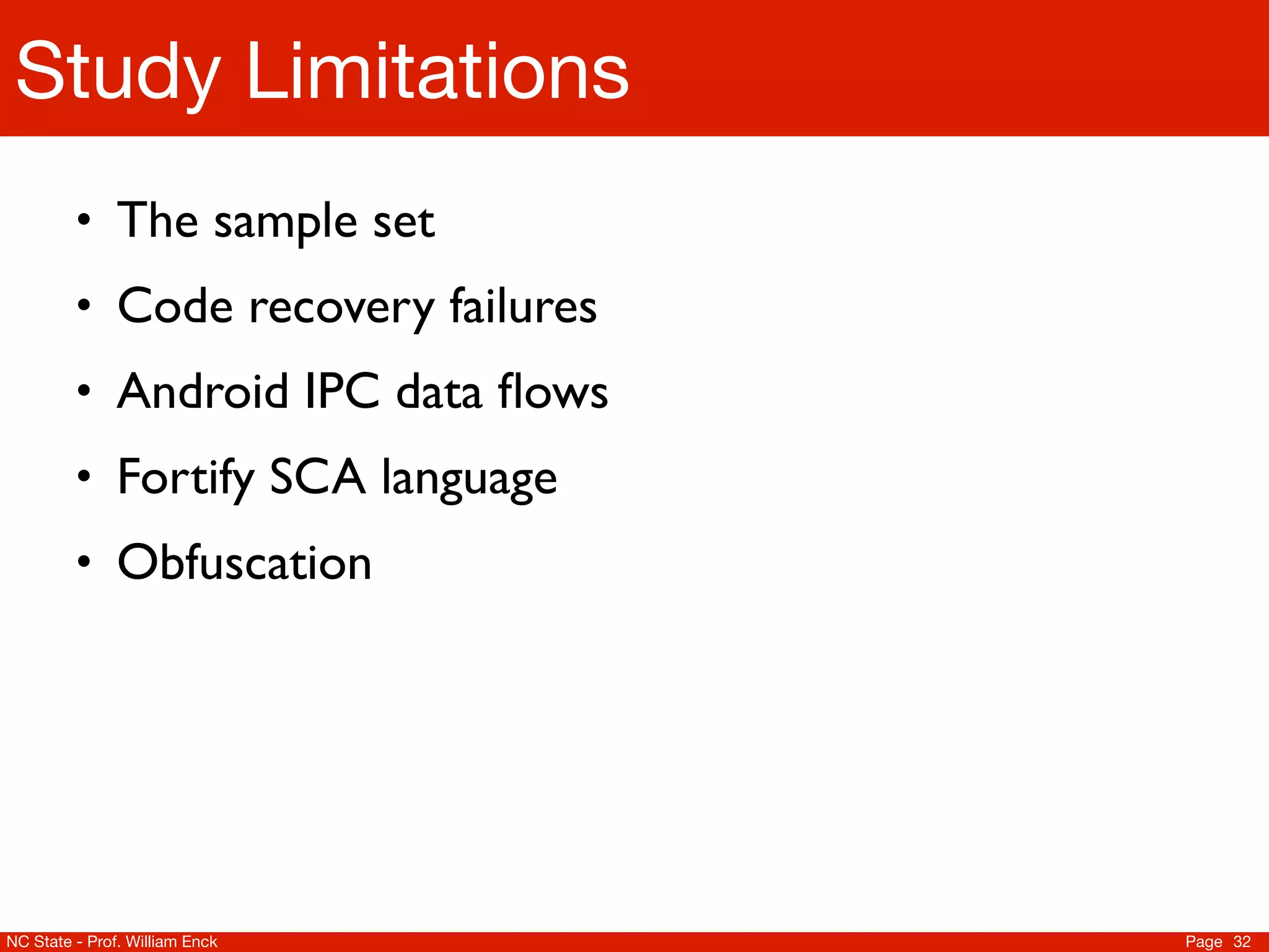 Study Limitations
         • The sample set
         • Code recovery failures
         • Android IPC data ﬂows
         • Fortify SCA language
         • Obfuscation




NC State - Prof. William Enck       Page 32
 