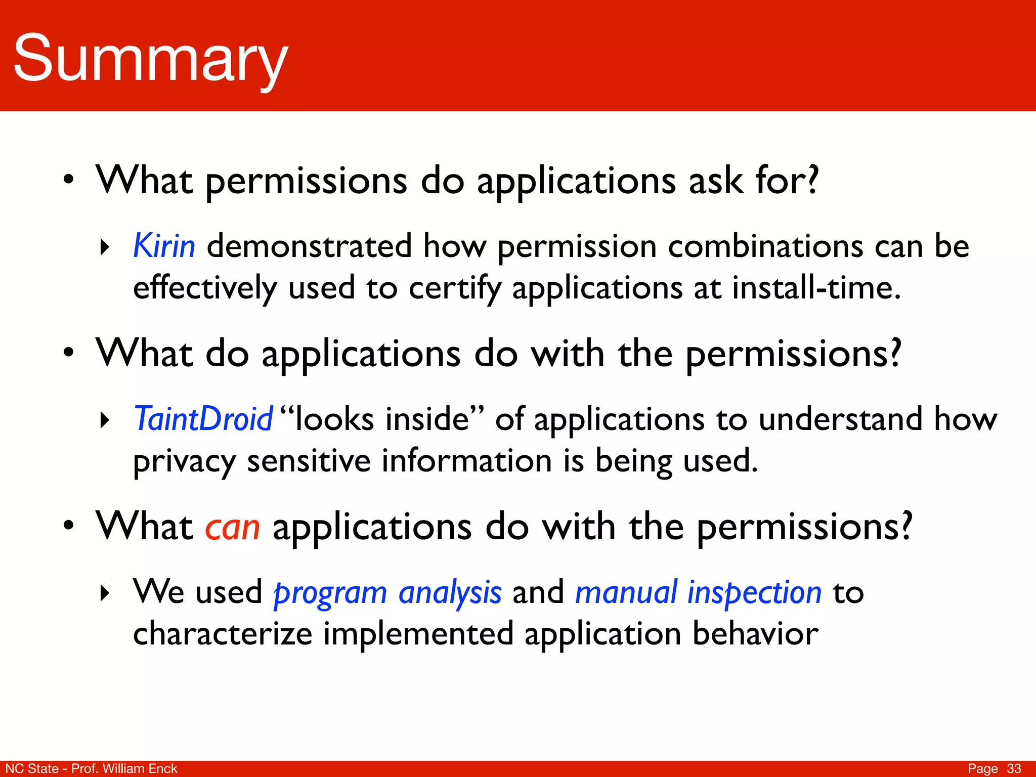 Summary
         • What permissions do applications ask for?
               ‣ Kirin demonstrated how permission combinations can be
                     effectively used to certify applications at install-time.
         • What do applications do with the permissions?
               ‣ TaintDroid “looks inside” of applications to understand how
                     privacy sensitive information is being used.
         • What can applications do with the permissions?
               ‣ We used program analysis and manual inspection to
                     characterize implemented application behavior


NC State - Prof. William Enck                                                    Page 33
 