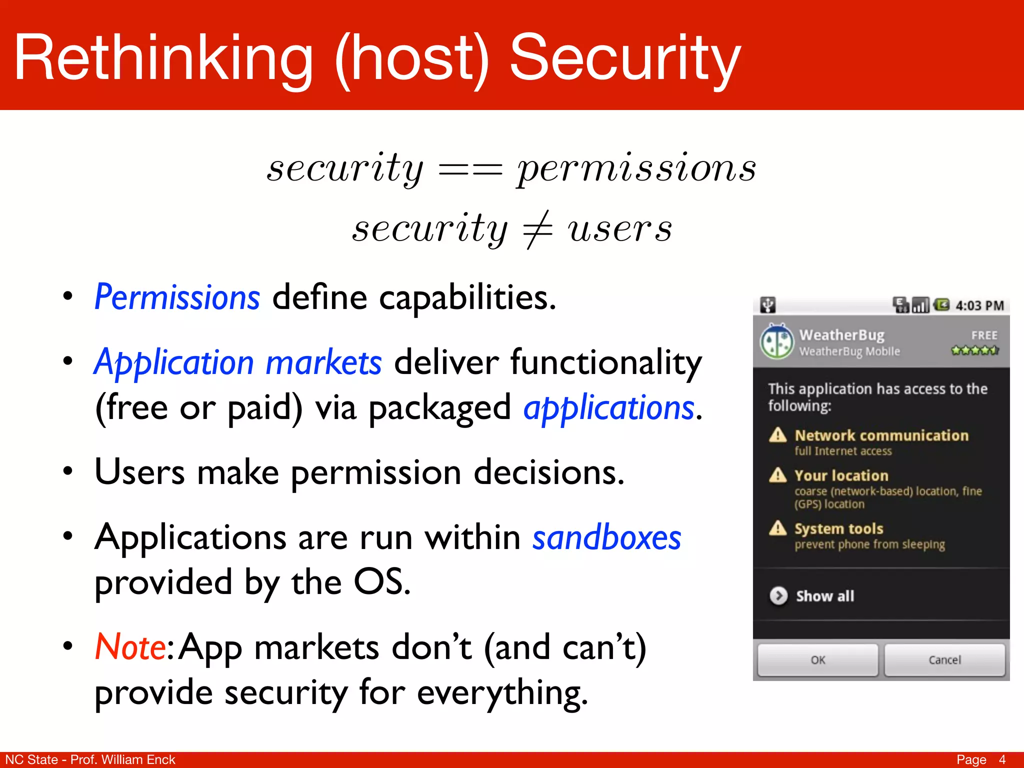 Rethinking (host) Security
                                security == permissions
                                    security 6= users
         • Permissions deﬁne capabilities.
         • Application markets deliver functionality
               (free or paid) via packaged applications.
         • Users make permission decisions.
         • Applications are run within sandboxes
               provided by the OS.
         • Note: App markets don’t (and can’t)
               provide security for everything.
NC State - Prof. William Enck                              Page 4
 