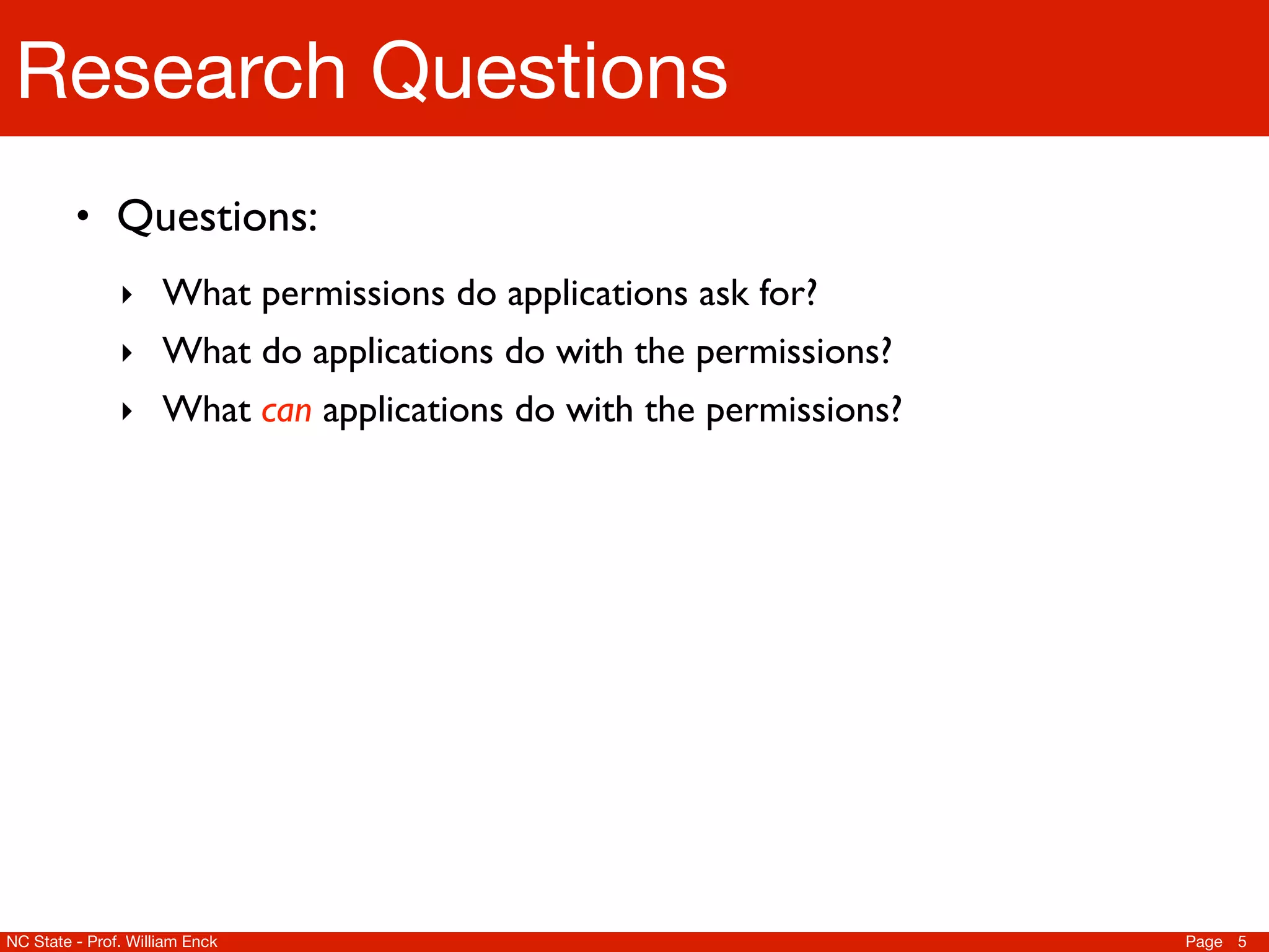 Research Questions
         • Questions:
               ‣ What permissions do applications ask for?
               ‣ What do applications do with the permissions?
               ‣ What can applications do with the permissions?




NC State - Prof. William Enck                                     Page 5
 
