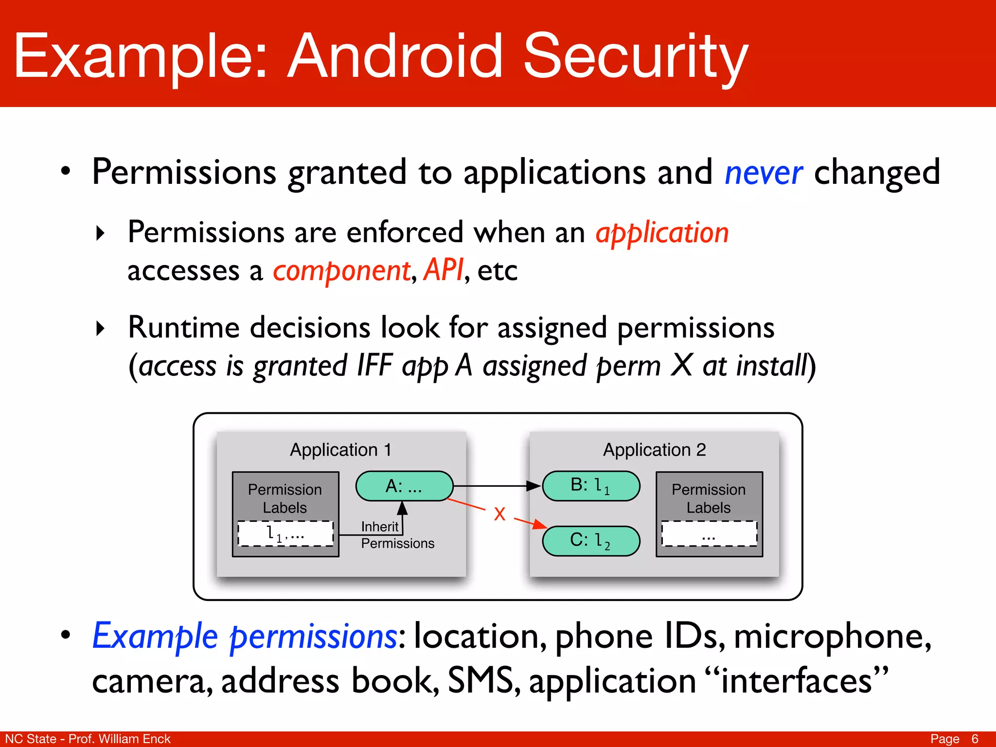 Example: Android Security
         • Permissions granted to applications and never changed
               ‣ Permissions are enforced when an application
                     accesses a component, API, etc
               ‣ Runtime decisions look for assigned permissions
                     (access is granted IFF app A assigned perm X at install)

                                     Application 1                 Application 2

                                Permission       A: ...        B: l1       Permission
                                  Labels                   X                 Labels
                                             Inherit
                                  l1,...                       C: l2           ...
                                             Permissions




         • Example permissions: location, phone IDs, microphone,
               camera, address book, SMS, application “interfaces”
NC State - Prof. William Enck                                                           Page 6
 