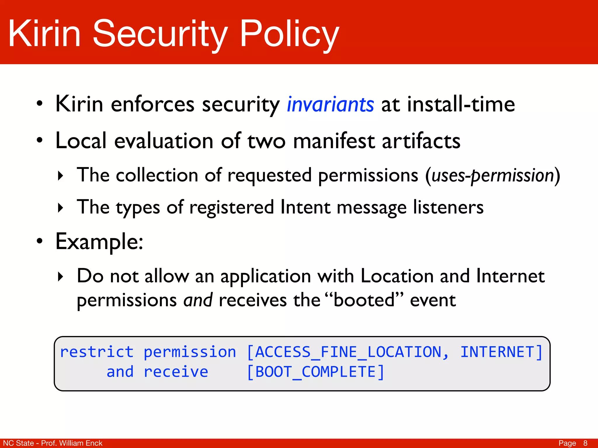 Kirin Security Policy
         • Kirin enforces security invariants at install-time
         • Local evaluation of two manifest artifacts
               ‣ The collection of requested permissions (uses-permission)
               ‣ The types of registered Intent message listeners
         • Example:
               ‣ Do not allow an application with Location and Internet
                     permissions and receives the “booted” event

                restrict	
  permission	
  [ACCESS_FINE_LOCATION,	
  INTERNET]	
  
                	
  	
  	
  	
  	
  and	
  receive	
  	
  	
  	
  [BOOT_COMPLETE]



NC State - Prof. William Enck                                                       Page 8
 