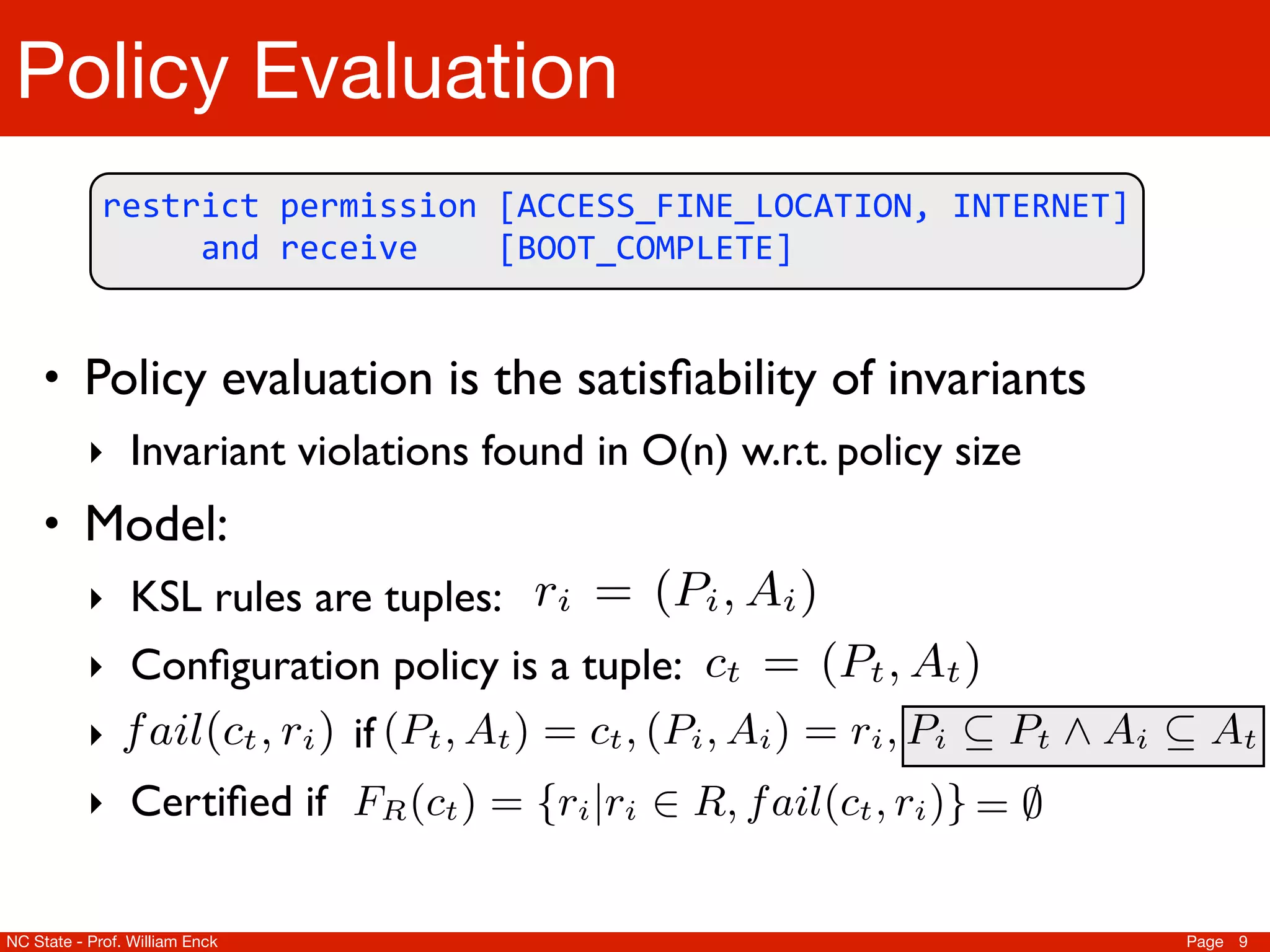hird-party   “restrict”. sets of “receive” restrictions. Then, create
                                       of all The remainder of the rule is the conjunction
   Policy Evaluation
   also han- of permissions andit in R. strings received. Each set is den
                                       and place action The set R directly corresponds to
her action   either “permission”be formed in time respectively. size
                                       rules and can or “receive”, linear to the sem
                                                                                   We now deﬁne the
                                       set (proof by inspection). C ⇥ R ⌅ {true, false
             5.2nowKSL thewe deﬁne of conﬁgurationrules. Let fpackag
                                                Semanticsa set of conﬁguration failsailKSL
         restrict	
  permission	
  [ACCESS_FINE_LOCATION,	
  INTERNET]	
  
                                           Next                       a
         	
  	
  	
  	
  	
  and	
  receive	
  	
  	
  	
  [BOOT_COMPLETE]
                                                                                         based on a
                We                   deﬁne Let C be the set of all application t and r be: a r
                                       tents. semantics                         KSL
                                                                                 possible conﬁgurations
        C⇥R            We⌅ {true, false} be a logic to to test if anaapplication
                                now deﬁne a simple function represent set of rules                   i
                                       a package manifest. We need only capture the se
 to • Policy evaluationusedset satisﬁability expressible At )KSL. (P
     encodeKSL. Let R KSL by ofLet ctrules of and the taction strings
        conﬁguration fails a bethe
             in                        labels     is rule. all be the conﬁgurationin target L
                                                                the application           (P , for
                                                                                    invariants = ct ,
n applica- set oftivities, Services, O(n) Broadcastail(ctail(·)as:set of tp
        application t and ri be apermissionwe deﬁne f A be ithe
             the                         possible rule. Then, labelsClearly, f , r ) operates
        ‣ Invariant violations found in and w.r.t. policy size
                                                                                  and Receivers. Note
  Section 4 (PtWet ) = cdeﬁne,Activities, Services,Ai ⇤ Broadcast R
             action strings useddoesthe)semanticsactionprovide At rules. time
                                     , manifest, (Pi Ai = ri , Pi ⇤ canset and constant dyn
                                       A now t by not specify ofPt strings used by Let
                                                                                  a      of KSL
 ted    Model: C ⇥ R ⌅ {true, false} be a function R :test tuple appl
     • by to receive Intents. Then, each rule ri Let F is C ⌅ R be a
                an                                                                         to a advantag
                                                                                     ⇥ R to ourif an (2     P
                                       Receivers; however, we to the input, as a hash table
 t of KSL rules.ail(·)notation in time (P , A ) to ⇧ 2R for a speciﬁc s
                                      Let operates
        Clearly, f the f ail : r = linear                                   use this fact
his section use in Section 7).iaWe deﬁneLet RtTable 1: Applications
        ‣ We rules are tuples:
               KSL conﬁguration fails KSL rule. iconﬁguration whichCan appi      c refer to c ⇥ as fo
                                                                                    be the conﬁguration a
on to can provide constant time set membership checks.
         test if an application
 s. ‣ permission labelsbe isnotationstrings (Pthe set rto allail(ctPai=a
                               application tthe ri tuple:rule. = forwe deﬁne where , r sp
               Conﬁguration policy a
                Let FR A for           We targetandfunction returning t ,rule) of, refer tot ) )
                                                              action ct Then,
                                              use and a beApplication ADescription in ⇥
                                                                     a                      i f
                                                                                                 rules  i
  the conﬁgurationC ⌅ R             :                                                   t        FR (c
             Ai 2R 2 .which an A )labels (P , A ) = rstrings used A ⇤ targ
        Rf⇧ ⇥ t , ri ) as: t , applicationand action i , PiWalkie-Talkie styl
  deﬁne ail(c for permission = ct ,Walki i Talkie fails: Pt by a At
        ‣                                  if (P           t           conﬁguration
                                                                        i                 ⇤        i
                       Let R where correspond toAt set2A .KSL rules. We cons
                                             R Pt ⇥ 2P and a ⇥ of               Then, we say the conﬁgur
               Certiﬁed KSLf(ct ) = operates in to ail(ctR (c)} = input,Pthathas
                                       if                    {ri |riPush For linear t )
                                                                     ⇧ R, f Talk , r rule let
        ‣t from theAt FRrules as follows. time each ito the⌃., Noteas beFR
                       A Clearly, ail(·)
 i notation. i ⇤                                                                                     i a th
    ⇤P                                                                          F            i
 ates com-all sets3of “permission” restrictions,R. Finally, theif po
             of as a hash tablethe standard notation 2 represent    Shazam ct andUtility to identify
                               can provide constant time set membershipand let ARbe th
        Then, we say the conﬁguration ct passes a given KSL rule-set ithe
                                          We use                                      X checks.         set
 o the input,                        Let FRthat F (c ) set a function returning indicateofof r
                                                 : C is the be of allin time linear to theset which
                                                                                installer to the ⇤. all
                                                            ⌅ R operates subsets includingsize jour
uld notR (call = ⌃.X, which R t Inauguration Then, create r = (
                be
        F of t ) sets Note
  NC State - Prof. William Enck           of “receive” restrictions. Collaborative                  Page 9
 