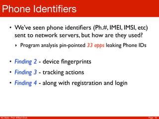 Phone Identiﬁers
         • We’ve seen phone identiﬁers (Ph.#, IMEI, IMSI, etc)
               sent to network servers, but how are they used?
               ‣ Program analysis pin-pointed 33 apps leaking Phone IDs


         • Finding 2 - device ﬁngerprints
         • Finding 3 - tracking actions
         • Finding 4 - along with registration and login




NC State - Prof. William Enck                                             Page 19
 