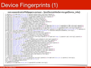Device Fingerprints (1)
             com.eoeandroid.eWallpapers.cartoon - SyncDeviceInfosService.getDevice_info()
         r1.append((new StringBuilder("device_id=")).append(tm.getDeviceId()).toString()).append((new
         StringBuilder("&device_software_version=")).append(tm.getDeviceSoftwareVersion()).toString());
         r1.append((new StringBuilder("&build_board=")).append(Build.BOARD).toString()).append((new
         StringBuilder("&build_brand=")).append(Build.BRAND).toString()).append((new
         StringBuilder("&build_device=")).append(Build.DEVICE).toString()).append((new
         StringBuilder("&build_display=")).append(Build.DISPLAY).toString()).append((new
         StringBuilder("&build_fingerprint=")).append(Build.FINGERPRINT).toString()).append((new
         StringBuilder("&build_model=")).append(Build.MODEL).toString()).append((new
         StringBuilder("&build_product=")).append(Build.PRODUCT).toString()).append((new
         StringBuilder("&build_tags=")).append(Build.TAGS).toString()).append((new StringBuilder("&build_time=")).append(Build.TIME).toString()).append((new
         StringBuilder("&build_user=")).append(Build.USER).toString()).append((new StringBuilder("&build_type=")).append(Build.TYPE).toString()).append((new
         StringBuilder("&build_id=")).append(Build.ID).toString()).append((new StringBuilder("&build_host=")).append(Build.HOST).toString()).append((new
         StringBuilder("&build_version_release=")).append(Build$VERSION.RELEASE).toString()).append((new StringBuilder("&build_version_sdk_int=")).append(Build
         $VERSION.SDK).toString()).append((new StringBuilder("&build_version_incremental=")).append(Build$VERSION.INCREMENTAL).toString());
         r5 = mContext.getApplicationContext().getResources().getDisplayMetrics();
         r1.append((new StringBuilder("&density=")).append(r5.density).toString()).append((new
         StringBuilder("&height_pixels=")).append(r5.heightPixels).toString()).append((new
         StringBuilder("&scaled_density=")).append(r5.scaledDensity).toString()).append((new
         StringBuilder("&width_pixels=")).append(r5.widthPixels).toString()).append((new StringBuilder("&xdpi=")).append(r5.xdpi).toString()).append((new
         StringBuilder("&ydpi=")).append(r5.ydpi).toString());
         r1.append((new StringBuilder("&line1_number=")).append(tm.getLine1Number()).toString()).append((new
         StringBuilder("&network_country_iso=")).append(tm.getNetworkCountryIso()).toString()).append((new
         StringBuilder("&network_operator=")).append(tm.getNetworkOperator()).toString()).append((new
         StringBuilder("&network_operator_name=")).append(tm.getNetworkOperatorName()).toString()).append((new
         StringBuilder("&network_type=")).append(tm.getNetworkType()).toString()).append((new
         StringBuilder("&phone_type=")).append(tm.getPhoneType()).toString()).append((new
         StringBuilder("&sim_country_iso=")).append(tm.getSimCountryIso()).toString()).append((new
         StringBuilder("&sim_operator=")).append(tm.getSimOperator()).toString()).append((new
         StringBuilder("&sim_operator_name=")).append(tm.getSimOperatorName()).toString()).append((new
         StringBuilder("&sim_serial_number=")).append(tm.getSimSerialNumber()).toString()).append((new
         StringBuilder("&sim_state=")).append(tm.getSimState()).toString()).append((new
         StringBuilder("&subscriber_id=")).append(tm.getSubscriberId()).toString()).append((new
         StringBuilder("&voice_mail_number=")).append(tm.getVoiceMailNumber()).toString());
         i0 = mContext.getResources().getConfiguration().mcc;
         i1 = mContext.getResources().getConfiguration().mnc;
         r1.append((new StringBuilder("&imsi_mcc=")).append(i0).toString()).append((new StringBuilder("&imsi_mnc=")).append(i1).toString());
         r254 = (ActivityManager) mContext.getSystemService("activity");
         $r255 = new ActivityManager$MemoryInfo();
         r254.getMemoryInfo($r255);
         r1.append((new StringBuilder("&total_mem=")).append($r255.availMem).toString());




NC State - Prof. William Enck                                                                                                                                 Page 20
 