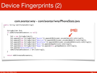 Device Fingerprints (2)

                         com.avantar.wny - com/avantar/wny/PhoneStats.java
     public String toUrlFormatedString()
     {

           StringBuilder $r4;
           if (mURLFormatedParameters == null)
                                                                                     IMEI
           {
               $r4 = new StringBuilder();
               $r4.append((new StringBuilder("&uuid=")).append(URLEncoder.encode(mUuid)).toString());
               $r4.append((new StringBuilder("&device=")).append(URLEncoder.encode(mModel)).toString());
               $r4.append((new StringBuilder("&platform=")).append(URLEncoder.encode(mOSVersion)).toString());
               $r4.append((new StringBuilder("&ver=")).append(mAppVersion).toString());
               $r4.append((new StringBuilder("&app=")).append(this.getAppName()).toString());
               $r4.append("&returnfmt=json");
               mURLFormatedParameters = $r4.toString();
           }

           return mURLFormatedParameters;
     }




NC State - Prof. William Enck                                                                               Page 21
 