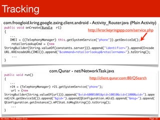 Tracking
  com.froogloid.kring.google.zxing.client.android - Activity_Router.java (Main Activity)
   public void onCreate(Bundle r1)
   {                                              http://kror.keyringapp.com/service.php
   	 ...
   	 IMEI = ((TelephonyManager) this.getSystemService("phone")).getDeviceId();
       retailerLookupCmd = (new
   StringBuilder(String.valueOf(constants.server))).append("identifier=").append(Encode
   URL.KREncodeURL(IMEI)).append("&command=retailerlookup&retailername=").toString();
       ...
   }


                                com.Qunar - net/NetworkTask.java
   public void run()
   {                                                 http://client.qunar.com:80/QSearch
   	 ...
   	 r24 = (TelephonyManager) r21.getSystemService("phone");
       url = (new
   StringBuilder(String.valueOf(url))).append("&vid=60001001&pid=10010&cid=C1000&uid=").appe
   nd(r24.getDeviceId()).append("&gid=").append(QConfiguration.mGid).append("&msg=").append(
   QConfiguration.getInstance().mPCStat.toMsgString()).toString();
       ...
   }

NC State - Prof. William Enck                                                           Page 22
 