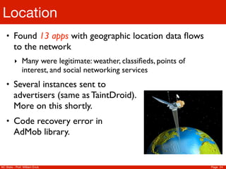 Location
    • Found 13 apps with geographic location data ﬂows
         to the network
          ‣ Many were legitimate: weather, classiﬁeds, points of
               interest, and social networking services
    • Several instances sent to
         advertisers (same as TaintDroid).
         More on this shortly.
    • Code recovery error in
         AdMob library.


NC State - Prof. William Enck                                      Page 24
 