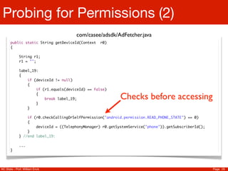 Probing for Permissions (2)
                                       com/casee/adsdk/AdFetcher.java
       public static String getDeviceId(Context    r0)
       {

             String r1;
             r1 = "";

             label_19:
             {
                 if (deviceId != null)
                 {
                     if (r1.equals(deviceId) == false)
                     {
                         break label_19;                    Checks before accessing
                     }
                 }

                 if (r0.checkCallingOrSelfPermission("android.permission.READ_PHONE_STATE") == 0)
                 {
                     deviceId = ((TelephonyManager) r0.getSystemService("phone")).getSubscriberId();
                 }
             } //end label_19:

             ...
       }




NC State - Prof. William Enck                                                                          Page 28
 