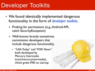 Developer Toolkits
         • We found identically implemented dangerous
               functionality in the form of developer toolkits.
               ‣ Probing for permissions (e.g., Android API,
                     catch SecurityException)
               ‣ Well-known brands sometimes
                     commission developers that
                     include dangerous functionality.
                     • “USA Today” and “FOX News”
                          both developed by
                          Mercury Intermedia
                          (com/mercuryintermedia),
                          which grabs IMEI on startup

NC State - Prof. William Enck                                     Page 29
 