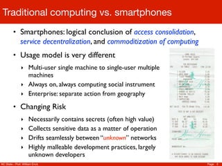 Traditional computing vs. smartphones
         • Smartphones: logical conclusion of access consolidation,
               service decentralization, and commoditization of computing
         • Usage model is very different
               ‣ Multi-user single machine to single-user multiple
                 machines
               ‣ Always on, always computing social instrument
               ‣ Enterprise: separate action from geography

         • Changing Risk
               ‣ Necessarily contains secrets (often high value)
               ‣ Collects sensitive data as a matter of operation
               ‣ Drifts seamlessly between “unknown” networks
               ‣ Highly malleable development practices, largely
                     unknown developers
NC State - Prof. William Enck                                               Page 3
 