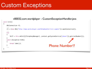 Custom Exceptions

                       v00032.com.wordplayer - CustomExceptionHandler.java
     void init()
     {
     	   URLConnection r3;
     	   ...
     	   r3 = (new URL("http://www.word-player.com/HttpHandler/init.sample")).openConnection();
     	   ...
     	   try
     	   {
     	   	   $r27 = this.mkStr(((TelephonyManager) _context.getSystemService("phone")).getLine1Number());
     	   }
     	   catch (Exception $r81)
     	   {
     	   	   break label_5;
     	
     	
         }
         ...                                                 Phone Number!?
     }




NC State - Prof. William Enck                                                                               Page 30
 