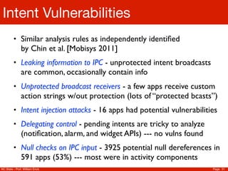 Intent Vulnerabilities
         • Similar analysis rules as independently identiﬁed
               by Chin et al. [Mobisys 2011]
         • Leaking information to IPC - unprotected intent broadcasts
               are common, occasionally contain info
         • Unprotected broadcast receivers - a few apps receive custom
               action strings w/out protection (lots of “protected bcasts”)
         • Intent injection attacks - 16 apps had potential vulnerabilities
         • Delegating control - pending intents are tricky to analyze
               (notiﬁcation, alarm, and widget APIs) --- no vulns found
         • Null checks on IPC input - 3925 potential null dereferences in
               591 apps (53%) --- most were in activity components
NC State - Prof. William Enck                                             Page 31
 