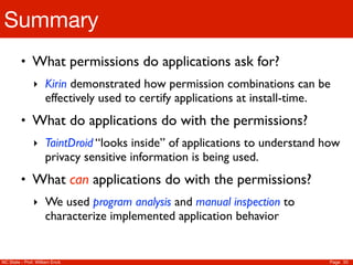 Summary
         • What permissions do applications ask for?
               ‣ Kirin demonstrated how permission combinations can be
                     effectively used to certify applications at install-time.
         • What do applications do with the permissions?
               ‣ TaintDroid “looks inside” of applications to understand how
                     privacy sensitive information is being used.
         • What can applications do with the permissions?
               ‣ We used program analysis and manual inspection to
                     characterize implemented application behavior


NC State - Prof. William Enck                                                    Page 33
 