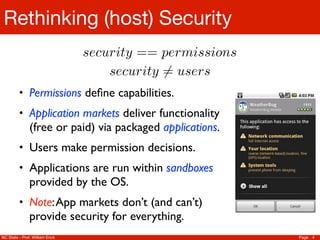 Rethinking (host) Security
                                security == permissions
                                    security 6= users
         • Permissions deﬁne capabilities.
         • Application markets deliver functionality
               (free or paid) via packaged applications.
         • Users make permission decisions.
         • Applications are run within sandboxes
               provided by the OS.
         • Note: App markets don’t (and can’t)
               provide security for everything.
NC State - Prof. William Enck                              Page 4
 