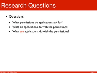 Research Questions
         • Questions:
               ‣ What permissions do applications ask for?
               ‣ What do applications do with the permissions?
               ‣ What can applications do with the permissions?




NC State - Prof. William Enck                                     Page 5
 