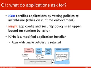 Q1: what do applications ask for?

         • Kirin certiﬁes applications by vetting policies at
               install-time (relies on runtime enforcement)
         • Insight: app conﬁg and security policy is an upper
               bound on runtime behavior.
         • Kirin is a modiﬁed application installer
               ‣ Apps with unsafe policies are rejected

                                        New                 Kirin                           Optional Extension
                                                                            Kirin
                                      Application          Security
                                                                           Security
                                                           Service
                                                                            Rules
                                (1) Attempt                                                 Display risk ratings
                                Installation                      Pass/                       to the user and
                                                          (2) (3) Fail
                                                                                            prompt for override.
                                                                                      (4)
                                               Android Application Installer



NC State - Prof. William Enck                                                                                      Page 7
 