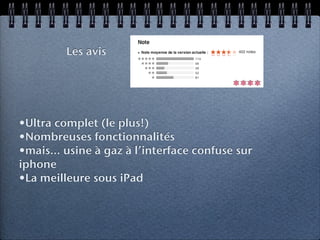 Les avis


                                          ****


•Ultra complet (le plus!)
•Nombreuses fonctionnalités
•mais... usine à gaz à l’interface confuse sur
iphone
•La meilleure sous iPad
 