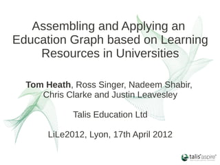 Assembling and Applying an
Education Graph based on Learning
    Resources in Universities

  Tom Heath, Ross Singer, Nadeem Shabir,
     Chris Clarke and Justin Leavesley

             Talis Education Ltd

       LiLe2012, Lyon, 17th April 2012
 