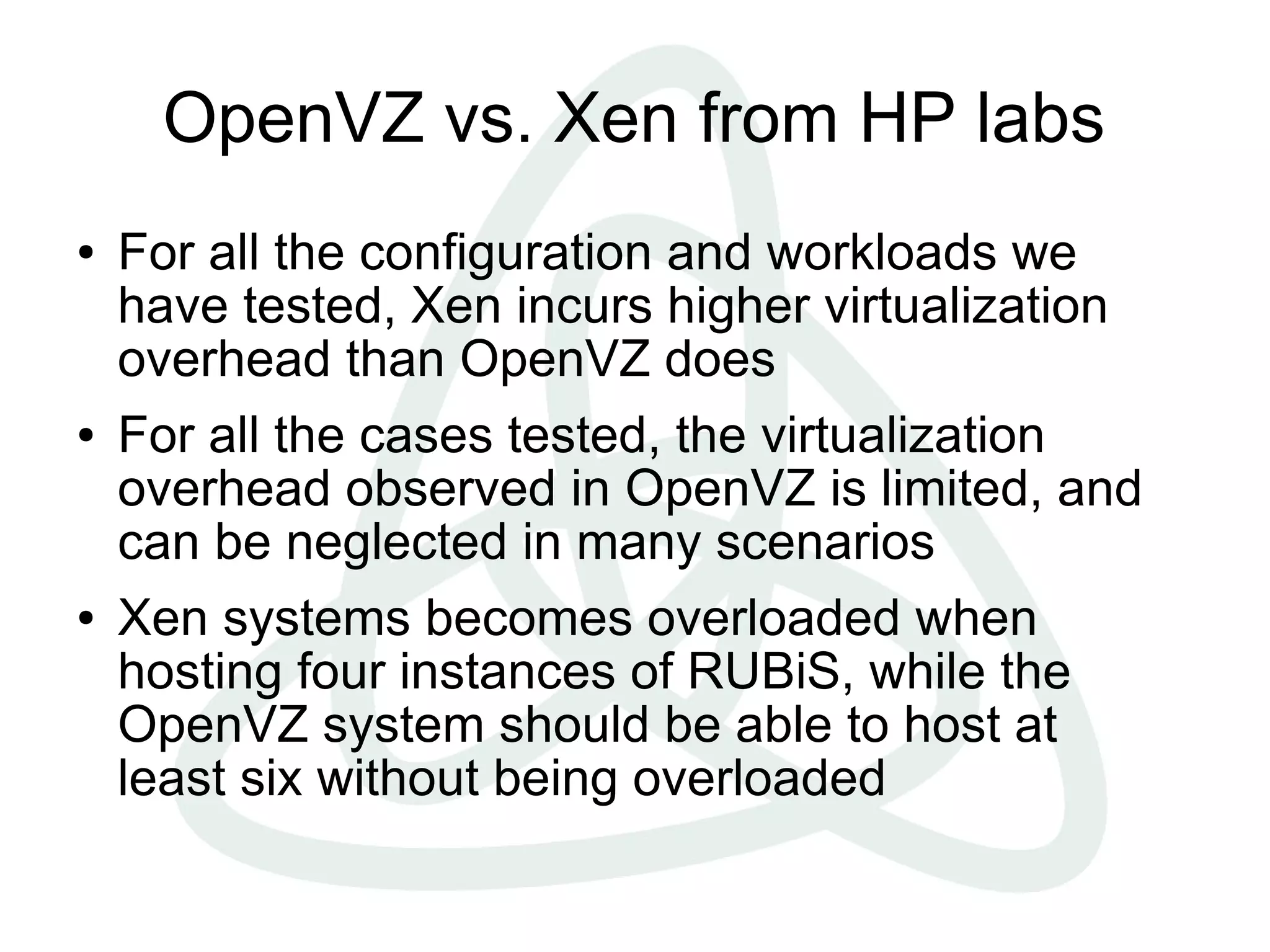 OpenVZ vs. Xen from HP labs
● For all the configuration and workloads we
have tested, Xen incurs higher virtualization
overhead than OpenVZ does
● For all the cases tested, the virtualization
overhead observed in OpenVZ is limited, and
can be neglected in many scenarios
● Xen systems becomes overloaded when
hosting four instances of RUBiS, while the
OpenVZ system should be able to host at
least six without being overloaded
 
