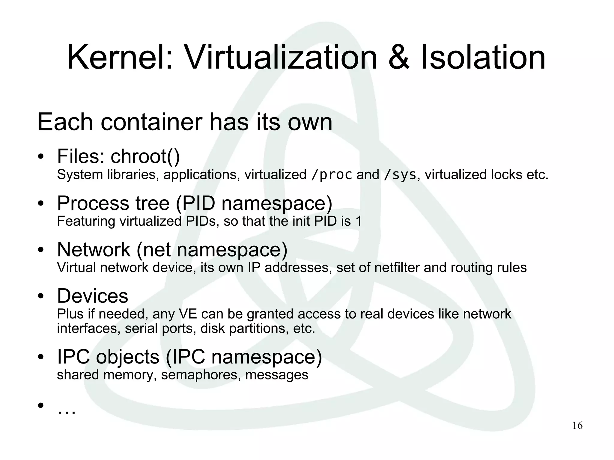 16
Kernel: Virtualization & Isolation
Each container has its own
● Files: chroot()
System libraries, applications, virtualized /proc and /sys, virtualized locks etc.
● Process tree (PID namespace)
Featuring virtualized PIDs, so that the init PID is 1
● Network (net namespace)
Virtual network device, its own IP addresses, set of netfilter and routing rules
● Devices
Plus if needed, any VE can be granted access to real devices like network
interfaces, serial ports, disk partitions, etc.
● IPC objects (IPC namespace)
shared memory, semaphores, messages
●
…
 