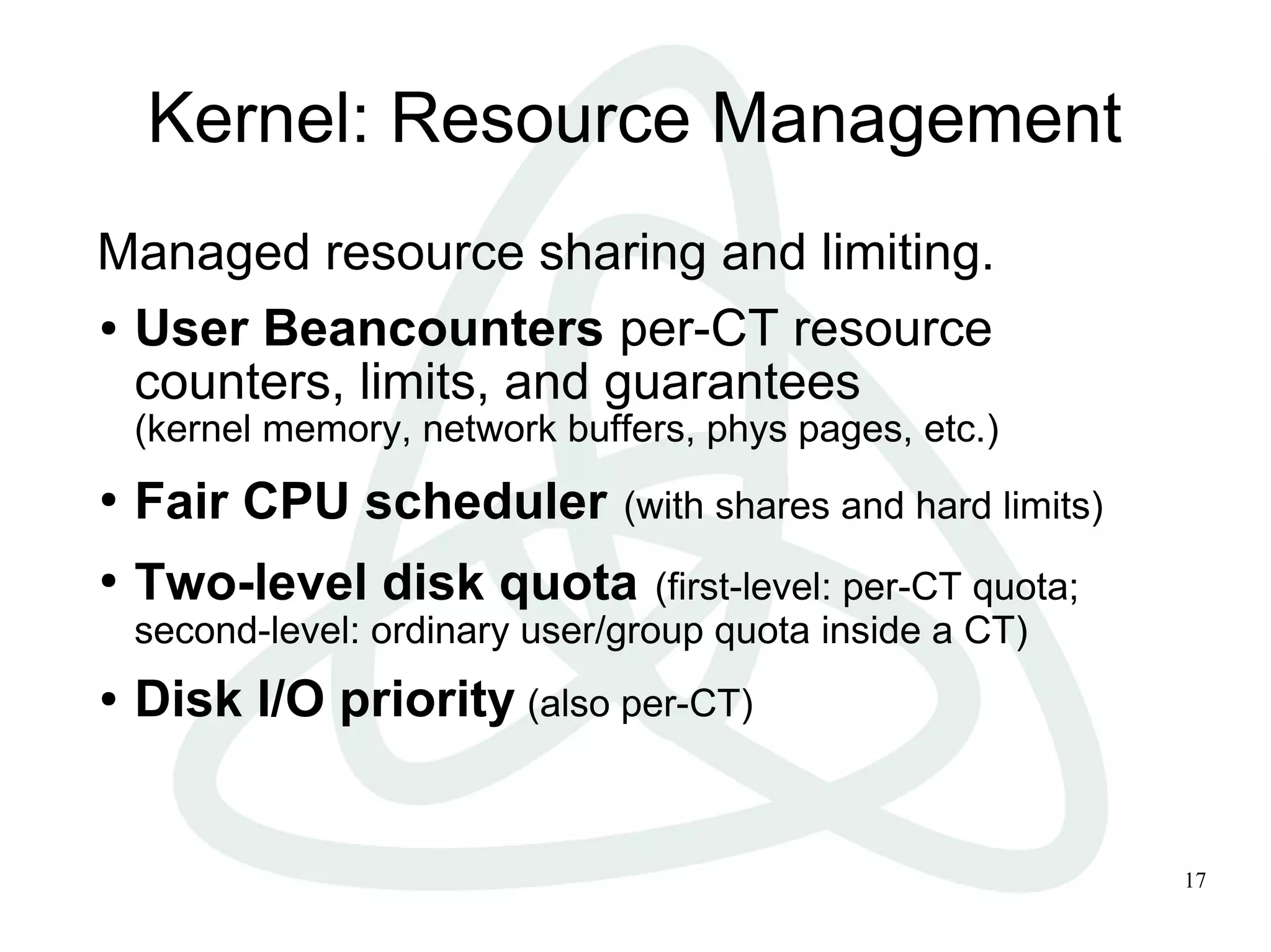 17
Kernel: Resource Management
Managed resource sharing and limiting.
● User Beancounters per-CT resource
counters, limits, and guarantees
(kernel memory, network buffers, phys pages, etc.)
●
Fair CPU scheduler (with shares and hard limits)
●
Two-level disk quota (first-level: per-CT quota;
second-level: ordinary user/group quota inside a CT)
● Disk I/O priority (also per-CT)
 
