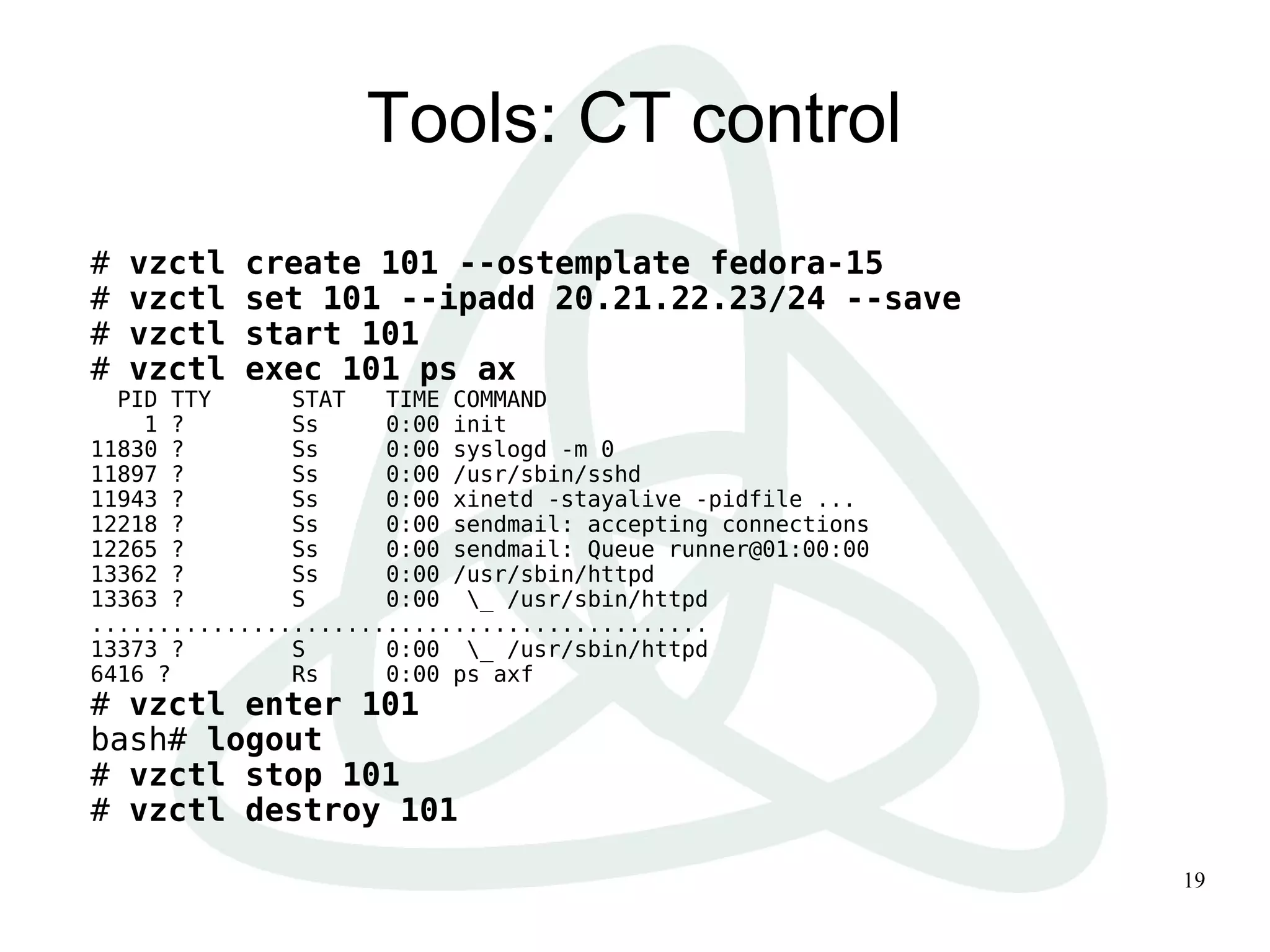 19
Tools: CT control
# vzctl create 101 --ostemplate fedora-15
# vzctl set 101 --ipadd 20.21.22.23/24 --save
# vzctl start 101
# vzctl exec 101 ps ax
PID TTY STAT TIME COMMAND
1 ? Ss 0:00 init
11830 ? Ss 0:00 syslogd -m 0
11897 ? Ss 0:00 /usr/sbin/sshd
11943 ? Ss 0:00 xinetd -stayalive -pidfile ...
12218 ? Ss 0:00 sendmail: accepting connections
12265 ? Ss 0:00 sendmail: Queue runner@01:00:00
13362 ? Ss 0:00 /usr/sbin/httpd
13363 ? S 0:00 _ /usr/sbin/httpd
..............................................
13373 ? S 0:00 _ /usr/sbin/httpd
6416 ? Rs 0:00 ps axf
# vzctl enter 101
bash# logout
# vzctl stop 101
# vzctl destroy 101
 